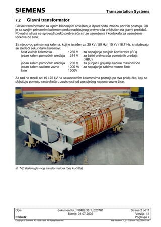 Transportation Systems
Opis dokument br.: F0489.38.1_020701 Strana 2 od11
Stanje: 01.07.2002 Verzija 1.1
ES64U2 Poglavlje 7
Copyright © Siemens AG 1998/1999. All Rights Reserved. 'Ime datoteke:' 1_01-07Elektr-Teil_ES64U2-de
7.2 Glavni transformator
Glavni transformator sa uljnim hlađenjem smešten je ispod poda između obrtnih postolja. On
je sa svojim primarnim kalemom preko nadstrujnog pretvarača priključen na glavni prekidač.
Povratna struja se sprovodi preko pretvarača struje uzemljenja i kontakata za uzemljenje
točkova do šine.
Sa njegovog primarnog kalema, koji je izrađen za 25 kV / 50 Hz i 15 kV /16,7 Hz, snabdevaju
se sledeći sekundarni kalemovi:
šest vučnih kalemova 1260 V za napajanje strujnih konvertora (SR)
jedan kalem pomoćnih uređaja 344 V za četiri pretvarača pomoćnih uređaja
(HBU)
jedan kalem pomoćnih uređaja 200 V za punjač i grejanje kabine mašinovođe
jedan kalem sabirne vozne
šine
1000 V/
1500V
za napajanje sabirne vozne šine
Za rad na mreži od 15 i 25 kV na sekundarnim kalemovima postoje po dva priključka, koji se
uključuju pomoću rastavljača u zavisnosti od postojećeg napona vozne žice.
sl. 7-2: Kalem glavnog transformatora (bez kućišta)
 