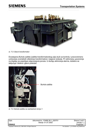 Transportation Systems
Opis dokument br.: F0489.38.1_020701 Strana 3 od11
Stanje: 01.07.2002 Verzija 1.1
ES64U2 Poglavlje 7
Copyright © Siemens AG 1998/1999. All Rights Reserved. 'Ime datoteke:' 1_01-07Elektr-Teil_ES64U2-de
sl. 7-3: Glavni transformator
Dvostepena Buholc-zaštita (zaštita transformatorskog ulja) služi za kontrolu i pravovremeno
uočavanje unutrašnjih oštećenja transformatora i njegove izolacije. Pri aktiviranju upozorenja
na displeju se pojavljuje odgovarajuća poruka. U slučaju aktiviranja alarma, dodatno se
isključuje i blokira i glavni prekidač.
Buholc-zaštita
sl. 7-4: Buholc-zaštita na rashladnom tornju 1
 