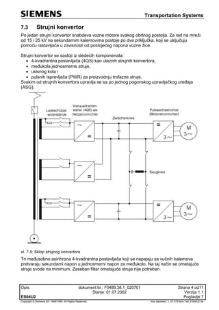 Transportation Systems
Opis dokument br.: F0489.38.1_020701 Strana 4 od11
Stanje: 01.07.2002 Verzija 1.1
ES64U2 Poglavlje 7
Copyright © Siemens AG 1998/1999. All Rights Reserved. 'Ime datoteke:' 1_01-07Elektr-Teil_ES64U2-de
7.3 Strujni konvertor
Po jedan strujni konvertor snabdeva vozne motore svakog obrtnog postolja. Za rad na mreži
od 15 i 25 kV na sekundarnim kalemovima postoje po dva priključka, koji se uključuju
pomoću rastavljača u zavisnosti od postojećeg napona vozne žice.
Strujni konvertor se sastoji iz sledećih komponenata:
 4-kvadrantna postavljača (4QS) kao ulaznih strujnih konvertora,
 međukola jednosmerne struje,
 usisnog kola i
 pulsnih ispravljača (PWR) za proizvodnju trofazne struje.
Svakim od strujnih konvertora upravlja se sa po jednog pogonskog upravljačkog uređaja
(ASG).
sl. 7-5: Sklop strujnog konvertora
Tri međusobno asinhrona 4-kvadrantna postavljača koji se napajaju sa vučnih kalemova
pretvaraju sekundarni napon u jednosmerni napon za međukolo. Na taj način se ometajuće
struje svode na minimum. Zaseban filtar ometajuće struje nije potreban.
 