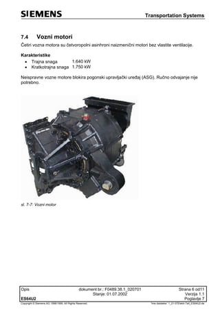 Transportation Systems
Opis dokument br.: F0489.38.1_020701 Strana 6 od11
Stanje: 01.07.2002 Verzija 1.1
ES64U2 Poglavlje 7
Copyright © Siemens AG 1998/1999. All Rights Reserved. 'Ime datoteke:' 1_01-07Elektr-Teil_ES64U2-de
7.4 Vozni motori
Četiri vozna motora su četvoropolni asinhroni naizmenični motori bez vlastite ventilacije.
Karakteristike
 Trajna snaga 1.640 kW
 Kratkotrajna snaga 1.750 kW
Neispravne vozne motore blokira pogonski upravljački uređaj (ASG). Ručno odvajanje nije
potrebno.
sl. 7-7: Vozni motor
 