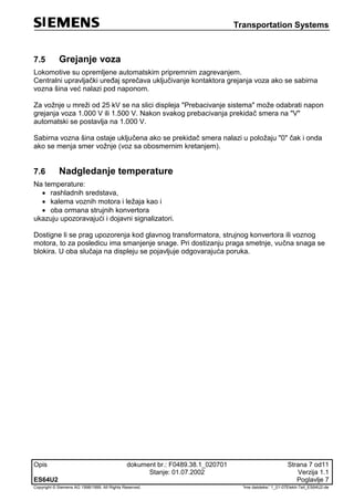 Transportation Systems
Opis dokument br.: F0489.38.1_020701 Strana 7 od11
Stanje: 01.07.2002 Verzija 1.1
ES64U2 Poglavlje 7
Copyright © Siemens AG 1998/1999. All Rights Reserved. 'Ime datoteke:' 1_01-07Elektr-Teil_ES64U2-de
7.5 Grejanje voza
Lokomotive su opremljene automatskim pripremnim zagrevanjem.
Centralni upravljački uređaj sprečava uključivanje kontaktora grejanja voza ako se sabirna
vozna šina već nalazi pod naponom.
Za vožnje u mreži od 25 kV se na slici displeja "Prebacivanje sistema" može odabrati napon
grejanja voza 1.000 V ili 1.500 V. Nakon svakog prebacivanja prekidač smera na "V"
automatski se postavlja na 1.000 V.
Sabirna vozna šina ostaje uključena ako se prekidač smera nalazi u položaju "0" čak i onda
ako se menja smer vožnje (voz sa obosmernim kretanjem).
7.6 Nadgledanje temperature
Na temperature:
 rashladnih sredstava,
 kalema voznih motora i ležaja kao i
 oba ormana strujnih konvertora
ukazuju upozoravajući i dojavni signalizatori.
Dostigne li se prag upozorenja kod glavnog transformatora, strujnog konvertora ili voznog
motora, to za posledicu ima smanjenje snage. Pri dostizanju praga smetnje, vučna snaga se
blokira. U oba slučaja na displeju se pojavljuje odgovarajuća poruka.
 
