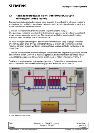 Transportation Systems
Opis dokument br.: F0489.38.1_020701 Strana 8 od11
Stanje: 01.07.2002 Verzija 1.1
ES64U2 Poglavlje 7
Copyright © Siemens AG 1998/1999. All Rights Reserved. 'Ime datoteke:' 1_01-07Elektr-Teil_ES64U2-de
7.7 Rashladni uređaji za glavni tranformator, strujne
konvertore i vozne motore
Transformator i oba strujna konvertora hlade se preko dva međusobno odvojena rashladna
kružna toka. Kao rashladno sredstvo se za transformator koristi mineralno ulje, a za strujne
konvertore voda sa dodatkom antifriza.
U svakom rashladnom kružnom toku nalazi se jedna optočna pumpa.
Obe pumpe za rashladno sredstvo strujnih konvertora ugrađene su između ormana strujnih
konvertora na rashladnim tornjevima. Obe pumpe za rashladno sredstvo tranformatora
smeštene su sa spoljašnje strane transformatora.
Po jedan hladnjak rashladnog ulja za transformator i rashladne vode za strujni konvertor
smešteni su jedan iznad druog u rashladnom tornju. U svakom od oba rashladna tornja
nalazi se po jedan aksijalni ventilator, koji preko krova usisava rashladni vazduh i duva ga
prema dole.
U svakom rashladnom kružnom toku strujnih konvertora nalazi se jedna ekspanziona posuda
sa kontrolnim oknom vidljivom iz mašinskog prostora. Na transformatoru se takođe nalazi
jedna ekspanziona posuda sa kontrolnim oknom, koja se nalazi u rashladnom tornju 1.
Svaki vozni motor poseduje svoj sopstveni ventilator. Ovi ventilatori usisavaju rashladni
vazduh na bočnim stranama krova i utiskuju ga kroz kalemove voznih motora.
sl. 7-8: Rashladni kružni tok
 