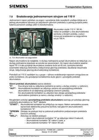 Transportation Systems
Opis dokument br.: F0489.38.1_020701 Strana 9 od11
Stanje: 01.07.2002 Verzija 1.1
ES64U2 Poglavlje 7
Copyright © Siemens AG 1998/1999. All Rights Reserved. 'Ime datoteke:' 1_01-07Elektr-Teil_ES64U2-de
7.8 Snabdevanje jednosmernom strujom od 110 V
Jednosmerni napon potreban za pogon i upravljanje dole navedenih uređaja dobija se iz
jednog akumulatora odnosno pri uključenom glavnom prekidaču iz jednog punjača preko
kalema pomoćnih uređaja (200 V) transformatora.
Akumulator vozila 110 V / 90 Ah
nalazi se podeljen u dva akumulatorska
sanduka u donjem postolju, a plus i
minus pol snabdeveni su osiguračima
od po 100 A.
sl. 7-9: Akumulator sa osiguračem
Napon akumulatora se nadgleda. U slučaju nadnapona punjač akumulatora se isključuje, a u
slučaju podnapona pojavljuje se poruka sa upozorenjem. Ao napon akumulatora spadne
ispod 78 V ili ako punjenje akumulatora izostane duće od 45 min, kontrolna tehnika
automatski isključuju lokomotivu (Isključivanje glavnog prekidača, Spuštanje oduzimača
struje, Isključivanje glavnog akumulatorskog kontaktora).
Potrošači od 110 V razdeljeni su u grupe – njihovo snabdevanje naponom omogućava se
preko kontaktora. Za upravljanje kontaktorima služe glavni i upravljački prekidač
akumulatora.
Glavni prekidač akumulatora izaziva sledeće:
"0": Sva strujna kola su isključena (potrebno je samo u slučaju smetnji i u radionici).
"AUT": Akumulatorski kontaktori se uključuju zavisno od upravljačkog prekidača
akumulatora ili od daljinskog upravljanja (osnovni položaj).
"1": Svi akumulatorski kontaktori su uključeni bez uticaja upravljačkog prekidača
akumulatora (potrebno je samo u slučaju smetnji i u radionici).
Neuglavljeni položaji upravljačkog prekidača akumulatora izazivaju pri položaju glavnog
prekidača akumulatora na "AUT" sledeće:
"START": Akumulatorski kontaktori se priključuju na napon. Nakon samostalne provere
ispravnosti elektronika preuzima kontrolu nad glavnim akumulatorskim
kontaktorom "A".
"SPREMN
O":
Odvijaju se postupci koji su pokrenuti prethodnim prebacivanjem prekidača
(osnovni položaj).
"ISKLJ": Aktiviraju se sledeći postupci:
- glavni akumulatorski kontaktor "A" se isključuje nakon 8 sekundi,
- akumulatorski kontaktor "B" nakon 2 sata, a
- akumulatorski kontaktor "D" nakon 48 sati.
 