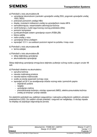 Transportation Systems
Opis dokument br.: F0489.38.1_020701 Strana 11 od11
Stanje: 01.07.2002 Verzija 1.1
ES64U2 Poglavlje 7
Copyright © Siemens AG 1998/1999. All Rights Reserved. 'Ime datoteke:' 1_01-07Elektr-Teil_ES64U2-de
a) Potrošači u kolu akumulatora A:
 upravljanje lokomotivom (centralni upravljački uređaj ZSG, pogonski upravljački uređaj
ASG, BSG)
 pretvarač pomoćnih uređaja HBU
 displej, modularni indikacioni uređaj na upravljačkom mestu MFA
 samoaktivirajuća, nesamostalno aktivirajuća kočnica
 ventil kočenja u nuždi sigurnosnog voznog prekidača (Sifa)
 pomoćni kompresor
 punktualni/linijski sistem upravljanja vozom (PZB/LZB)
 klizna zaštita
 radio-uređaj u vozu
 upravljanje klima-uređajem
 ispravljač 12 V = za svetlosni pozicioni signal na početku i kraju voza
b) Potrošači u kolu akumulatora B:
 termo-odeljak
c) Potrošači u kolu akumulatora D:
 sklop daljinskog upravljanja
 akumulatorsko upravljanje
Sklop daljinskog upravljanja omogućava daljinsko puštanje vučnog vozila u pogon unutar 48
sati.
d) Potrošači direktno na akumulatoru:
 opružna kočnica
 rasveta mašinskog prostora
 rasveta kabine mašinovođe
 svetlo za slučaj opasnosti na kraju voza
 ispravljač od 24 V za osvetljavanje držača voznog reda i pomoćnih papira
- dojavljivač požara
- razglas
- upravljanje vratima
- premošćavanje kočenja u slučaju opasnosti (NBÜ), elektro-pneumatska kočnica
- uređaj za brisanje i pranje stakala
Svi električni potrošači ssu zaštićeni osiguračima i naknadno priključenim zaštitnim učinskim
prekidačima (LSS). Svi zaštitni učinski prekidač i osigurači se nadgledaju. U slučaju ispada
na displeju se pojavljuje odgovarajuća poruka.
 