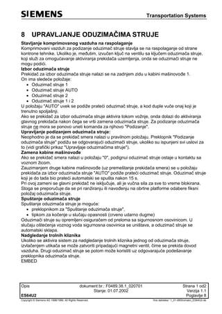 Transportation Systems
Opis dokument br.: F0489.38.1_020701 Strana 1 od2
Stanje: 01.07.2002 Verzija 1.1
ES64U2 Poglavlje 8
Copyright © Siemens AG 1998/1999. All Rights Reserved. 'Ime datoteke:' 1_01-08Stromabn_ES64U2-de
8 UPRAVLJANJE ODUZIMAČIMA STRUJE
Stavljanje komprimovanog vazduha na raspolaganje
Komprimovani vazduh za podizanje oduzimač struje stavlja se na raspolaganje od strane
kontrone tehnike. Ukoliko je, međutim, izvučen ključ na ventilu sa ključem oduzimača struje,
koji služi za omogućavanje aktiviranja prekidača uzemljenja, onda se oduzimači struje ne
mogu podići.
Izbor oduzimača struje
Prekidač za izbor oduzimača struje nalazi se na zadnjem zidu u kabini mašinovođe 1.
On ima sledeće položaje:
 Oduzimač struje 1
 Oduzimač struje AUTO
 Oduzimač struje 2
 Oduzimač struje 1 i 2
U položaju "AUTO" uvek se podiže prateći oduzimač struje, a kod duple vuče onaj koji je
trenutno spoljašnji.
Ako se prekidač za izbor oduzimača struje aktivira tokom vožnje, onda dolazi do aktiviranja
glavnog prekidača nakon čega se vrši zamena oduzimača struje. Za podizanje oduzimača
struje ne mora se ponovo uneti komanda za njihovo "Podizanje".
Upravljanje podizanjem oduzimača struje:
Neophodno je da se prekidač smera nalazi u pravilnom položaju. Preklopnik "Podizanje
oduzimača struje" podižu se odgovarajući oduzimači struje, ukoliko su ispunjeni svi uslovi za
to (vidi grafički prikaz "Upravljaje oduzimačima struje").
Zamena kabine mašinovođe
Ako se prekidač smera nalazi u položaju "0", podignui oduzimač struje ostaje u kontaktu sa
voznom žicom.
Zauzimanjem druge kabine mašinovođe (uz premeštanje prekidača smera) se u položaju
prekidača za izbor oduzimača struje "AUTO" podiže prateći oduzimač struje. Oduzimač struje
koji je do tada bio prateći automatski se spušta nakon 15 s.
Pri ovoj zameni se glavni prekidač ne isključuje, ali je vučna sila za sve to vreme blokirana.
Stoga se preporučuje da se pri ranžiranju ili navođenju na obrtne platforme odabere fiksni
položaj oduzimača struje.
Spuštanje oduzimača struje
Spuštanje oduzimača struje je moguće:
 preklopnikom za "Spuštanje oduzimača struje",
 tipkom za kočenje u slučaju opasnosti (crveno udarno dugme)
Oduzimači struje su opremljeni osiguračem od preloma sa sigurnosnom osovinicom. U
slučaju oštećenja voznog voda sigurnosna osovinica se uništava, a oduzimač struje se
automatski sklapa.
Nadgledanje trolnih kliznika
Ukoliko se aktivira sistem za nadgledanje trolnih kliznika jednog od oduzimača struje,
izvlačenjem utikača se može zatvoriti pripadajući magnetni ventil, čime se prekida dovod
vazduha. Drugi oduzimač struje se potom može koristiti uz odgovarajuće podešavanje
preklopnika oduzimača struje.
EMBED
 