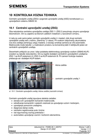 Transportation Systems
Opis dokument br.: F0489.38.1_020701 Strana 1 od6
Stanje: 01.07.2002 Verzija 1.1
ES64U2 Poglavlje 10
Copyright © Siemens AG 1998/1999. All Rights Reserved. 'Ime datoteke:‘ 1_01-10Fahrzeugleittech_ES64U2-de
10 KONTROLNA VOZNA TEHNIKA
Centralni upravljački uređaj (ZSG) i pogonski upravljački uređaj (ASG) konstituisani u u
upravljačkom sistemu SIBAS 32.
10.1 Centralni upravljački uređaj (ZSG)
Oba redudantna centralna upravljačka uređaja ZSG 1 i ZSG 2 preuzimaju ukupno upravljanje
lokomotivom. Oni su zajedno sa kliznom zaštitom instalirani u razvodnom ormanu.
U radu je uvek samo jedan centralni upravljački uređaj (= master), dok drugi centralni
upravljački uređaj radi u režimu „Stand-by“ (= slave). Pri svakom uključivanju akumulatora
ova dva uređaja zamenjuju ulogu mastera. U slučaju smetnje zamena se vrši automatski.
Mašinovođa može takođe i u mašinskom prostoru na komandnoj tabli 3 isklčjkučiti jedan od
centralnih upravljačkih uređaja.
Decentralni priključci za unos i izlaz podataka elektronskog upravljanja vozilom (SIBAS-KLIP)
izvedeni su takođe redundantno. Oni su logički dodeljeni centralnim upravljačkim uređajima:
ZSG 1 sa KLIP-sistemom A i ZSG 2 sa KLIP-sistemom B. Pri zameni funkcije mastera
prebacuje se i dodeljeni KLIP-sistem.
klizna zaštita
centralni upravljački uređaj 1
sl. 10-1: Centralni upravljački uređaj i klizna zaštita (razvodni orman)
Centralni upravljački uređaj ispunjava sledeće zadatke:
 obrada svih upravljačkih komandni mašinovođe,
 određivanje komandnih i zadanih vrednosti za upravljanje vučom i kočenjem,
 upravljanje pomoćnim uređajima,
 dijagnoza stanja vozila,
 centralno registrovanje puta i brzine
 rad sigurnosnog voznog prekidača i
 automatsko upravljanje voznim i kočionim elementima.
 