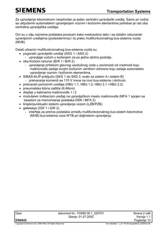 Transportation Systems
Opis dokument br.: F0489.38.1_020701 Strana 2 od6
Stanje: 01.07.2002 Verzija 1.1
ES64U2 Poglavlje 10
Copyright © Siemens AG 1998/1999. All Rights Reserved. 'Ime datoteke:‘ 1_01-10Fahrzeugleittech_ES64U2-de
Za upravljanje lokomotivom neophodan je jedan centralni upravljački uređaj. Samo pri vožnji
sa uključenim automatskim upravljanjem voznim i kočionim elementima potreban je rad oba
centralna upravljačka uređaja.
Oni su u cilju razmene podataka povezani kako međusobno tako i sa ostalim računarski
upravljanim uređajima (podsistemima) i to preko multifunkcionalnog bus-sistema vozila
(MVB).
Ostali učesnici multifunkcionalnog bus-sistema vozila su:
 pogonski upravljački uređaji (ASG 1 i ASG 2)
- upravljaje vučom u kočenjem za po jedno obrtno postolje.
 oba Kočioni računar (BrR 1 i BrR 2)
- upravljanje pritiskom glavnog vazdušnog voda u zavisnosti od vrednosti koju
mašinovođa zadaje svojim kočionim ventilom odnosno koju zadaje automatsko
upravljanje voznim i kočionim elementima.
 SIBAS-KLIP-priključci (SKS 1 do SKS 3, svaki za sistem A i sistem B)
- pretvaranje komandi sa 110 V nivoa na nivo bus-sistema i obrtnuto.
 pretvarači pomoćnih uređaja (HBU 1.1, HBU 1.2, HBU 2.1 i HBU 2.2)
 pneumatska klizna zaštita (K-Micro)
 displeji u kabinama mašinovođe 1 i 2
 modularen indikacioni uređaji na upravljačkom mestu mašinovođe (MFA 1 spojen sa
kasetom za memorisanje podataka DSK i MFA 2)
 linijski/punktualni sistemi upravljanja vozom (LZB/PZB)
 gateways (GW 1 i GW 2)
- interfejs za prenos podataka između multifunkcionalnog bus-sistem lokomotive
(MVB) bus-sistema voza WTB pri daljinskom upravljanju
 
