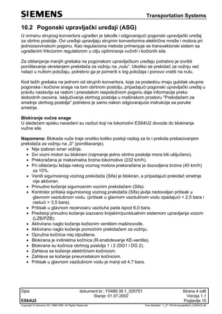 Transportation Systems
Opis dokument br.: F0489.38.1_020701 Strana 4 od6
Stanje: 01.07.2002 Verzija 1.1
ES64U2 Poglavlje 10
Copyright © Siemens AG 1998/1999. All Rights Reserved. 'Ime datoteke:‘ 1_01-10Fahrzeugleittech_ES64U2-de
10.2 Pogonski upravljački uređaji (ASG)
U ormanu strujnog konvertora ugrađen je takođe i odgovarajući pogonski upravljački uređaj
za obrtno postolje. Ovi uređaji upravljaju strujnim konvertorima električne mreže i motora pri
jednoosovinskom pogonu. Kao regulaciona metoda primenjuje se transvektorski sistem sa
ugrađenim frikcionim regulatorom u cilju optimiranja vučnih i kočionih sila.
Za otklanjanje manjih grešaka na pogonskom upravljačkom uređaju potrebno je izvršiti
poništavanje okretanjem prekidača za vožnju na „nulu“. Ukoliko se prekidač za vožnju već
nalazi u nultom položaju, potrebno ga je pomeriti s tog položaja i ponovo vratiti na nulu.
Kod težih grešaka na jednom od strujnih konvertora, koje za posledicu imaju gubitak ukupne
pogonske i kočione snage na tom obrtnom postolju, pripadajući pogonski upravljački uređaj u
pravilu nastavlja sa radom i preostalom raspoloživom pogonu daje informacije preko
slobodnih osovina. Isključivanje obrtnog postolja u mašinskom prostoru "Prekidačem za
smetnje obrtnog postolja" potrebno je samo nakon odgovarajuće instrukcije sa poruke
smetnje.
Blokiranje vučne snage
U sledećem spisku navedeni su razlozi koji na lokomotivi ES64U2 dovode do blokiranja
vučne sile.
Napomena: Blokada vuče traje onoliko koliko postoji razlog za to i prekida prebacivanjem
prekidača za vožnju na „0“ (poništavanje).
 Nije izabran smer vožnje.
 Svi vozni motori su blokirani (najmanje jedno obrtno postolje mora biti uključeno).
 Prekoračena je maksimalna brzina lokomotive (232 km/h).
 Pri oštećenju ležaja nekog voznog motora prekoračena je dozvoljena brzina (40 km/h)
za 10%.
 Ventil sigurnosnog voznog prekidača (Sifa) je blokiran, a pripadajući prekidač smetnje
nije aktiviran.
 Prinudno kočenje sigurnosnim voznim prekidačem (Sifa).
 Kontrolor pritiska sigurnosnog voznog prekidača (Sifa) javlja nedovoljan pritisak u
glavnom vazdušnom vodu. (pritisak u glavnom vazdušnom vodu opadajući < 2,5 bara i
rastući > 3,5 bara).
 Pritisak u glavnom rezervoaru vazduha pada ispod 6,0 bara.
 Predstoji prinudno kočenje izazvano linijskim/punktualnim sistemom upravljanja vozom
(LZB/PZB).
 Aktivirano naglo kočenje kočionim ventilom mašinovođe.
 Aktivirano naglo kočenje pomoćnim prekidačem za vožnju.
 Opružna kočnica niej otpuštena.
 Blokirana je indirektna kočnica (R-snabdevanje KE-ventila).
 Blokirane su kočnice obrtnog postolja 1 i 2 (DG1 i DG 2).
 Zahteva se kočenje električnom kočnicom.
 Zahteva se kočenje pneumatskom kočnicom.
 Pritisak u glavnom vazdušnom vodu je manji od 4,7 bara.
 