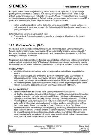 Transportation Systems
Opis dokument br.: F0489.38.1_020701 Strana 5 od6
Stanje: 01.07.2002 Verzija 1.1
ES64U2 Poglavlje 10
Copyright © Siemens AG 1998/1999. All Rights Reserved. 'Ime datoteke:‘ 1_01-10Fahrzeugleittech_ES64U2-de
Pažnja!!! Nakon prebacivanja kočionog ventila mašinovođe u položaj „F“ i poništavanja
postavljanjem prekidača za vožnju u nulti položaj vuča je već deblokirana, i onda ako je
pritisak u glavnom vazdušnom vodu još uvek ispod 4,7 bara. Time je uključivanje moguće i
pri otpuštanju pneumatske kočnice. Pritisak u glavnom vazdušnom vodu mora u roku od 20 s
prekoračiti vrednost od 4,7 bara. U protivnom se vuča ponovo blokira.
 Nakon uključivanja režima vožnje daljinskim upravljanjem (WTB) vuča se blokira, sve
dok se ne završi formiranje kompozicije. Nakon toga je blokiranje vuče moguće samo iz
prvog vučnog vozila.
Lokomotivom se upravlja iz upravljačkih kola:
 Pneumatska kočnica jednog obrtnog postolja je prislonjena (C-pritisak > 0,4 bara) i
v > 5 km/h.
10.3 Kočioni računari (BrR)
Postoje dva identična kočiona računara (BrR), od kojih smao jedan upravlja kočenjem u
funkciji mastera i kojim rukuje mašinovođa. Drugi kočioni računar radi u režimu „Stand-by“
kao slave. I ovde se pri uključivanju akumulator vrši zamena funkcije mastera, a u slučaju
smetnje to se obavlja automatski.
Na zadnjem zidu kabine mašinovođe nalazi se prekidač za isključivanje kočionog mehanizma
mašinovođe sa položajima „Auto“ i "Zaptiveno“. On je potreban ako se mašinovođa nalazi u
lokomotivi (prekidač smera prebačen), a lokomotiva pri vožnji ne služi kao prvo vučno vozilo.
Položaj „AUTO“:
 Ventilski mehanizam za kočenje kojim upravlja mašinovođa aktivira se prekidačem
smera.
 Kočioni računari upravljaju pritiskom u glavnom vazdušnom vodu u zavisnosti od
aktiviranja kočionog ventila mašinovođe odnosno zadanih vrednosti sistema za
automatsko upravljanje voznim i kočionim elementima AFB (osim kod naglog kočenja).
 Pri opadanju pritiska u glavnom vazdušnom vodu za vreme daljinski upravljane vožnje
kočioni računari na odgovarajući način upravljaju električnom kočnicom.
Položaj „ZAPTIVENO“:
 Ventilski mehanizam za kočenje kojim upravlja mašinovođa je isključen.
 Na displeju se pojavljuje poruka smetnje, kojojom se zahteva isključivanje automatskog
upravljanja voznim i kočionim elementima (AFB) kao i linijskog/punktualnog sistema
upravljanja vozom (LZB/PZB) (Isključivanje zaštitnog učinskog prekidača „LZB/PZB“).
 Preniski pritisak u glavnom vazdušnom vodu vodeće lokomotive dovodi do blokiranja
vuče vođene lokomotive. Vođena lokomotiva ostaje u režimu rada električne kočnice
bez obzira na otpuštanje pneumatske kočnice. Pritiskom na tipku „Otpuštanje
indirektne kočnice“ se nedovoljni pritisak glavnog vazdušnog voda vodeće lokomotive
šalje kao nova stvarna vrednost pritiska kočionom računaru vođene lokomotive, čime
se prag aktiviranja električne kočnice postavlja na tu novu vrednost. Alternativno se
preko izjednačivača na vodećoj lokomotivi mora povisiti pritisak u glavnom vazdušnom
vodu, sve dok se ne deblokira vuča vođene lokotive.
 