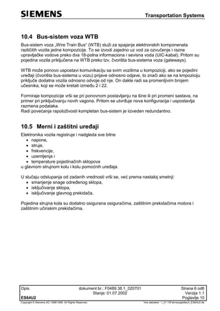 Transportation Systems
Opis dokument br.: F0489.38.1_020701 Strana 6 od6
Stanje: 01.07.2002 Verzija 1.1
ES64U2 Poglavlje 10
Copyright © Siemens AG 1998/1999. All Rights Reserved. 'Ime datoteke:‘ 1_01-10Fahrzeugleittech_ES64U2-de
10.4 Bus-sistem voza WTB
Bus-sistem voza „Wire Train Bus“ (WTB) služi za spajanje elektronskih komponenata
različitih vozila jedne kompozicije. To se izvodi zajedno uz vod za ozvučenje i razne
upravljačke vodove preko dva 18-polna informaciona i sevisna voda (UIC-kabal). Pritom su
pojedina vozila priključena na WTB preko tzv. čvorišta bus-sistema voza (gateways).
WTB može ponovo uspostavi komunikaciju sa svim vozilima u kompoziciji, ako se pojedini
uređaji (čvorišta bus-sistema u vozu) prijave odnosno odjave, to znači ako se na kmpoziciju
priključe dodatna vozila odnosno odvoje od nje. On dakle radi sa promenljivim brojem
učesnika, koji se može kretati između 2 i 22.
Formiraje kompozicije vrši se pri ponovnom postavljanju na šine ili pri promeni sastava, na
primer pri priključivanju novih vagona. Pritom se utvrđuje nova konfiguracija i uspostavlja
razmena podataka.
Radi povećanja rapoloživosti kompletan bus-sistem je iizveden redundantno.
10.5 Merni i zaštitni uređaji
Elektronika vozila registruje i nadgleda sve bitne
 napone,
 struje,
 frekvencije,
 uzemljenja i
 temperature pojedinačnih sklopova
u glavnom strujnom kolu i kolu pomoćnih uređaja.
U slučaju odstupanja od zadanih vrednosti vrši se, već prema nastaloj smetnji:
 smanjenje snage određenog sklopa,
 isključivanje sklopa,
 isključivanje glavnog prekidača.
Pojedina strujna kola su dodatno osigurana osiguračima, zaštitnim prekidačima motora i
zaštitnim učinskim prekidačima.
 