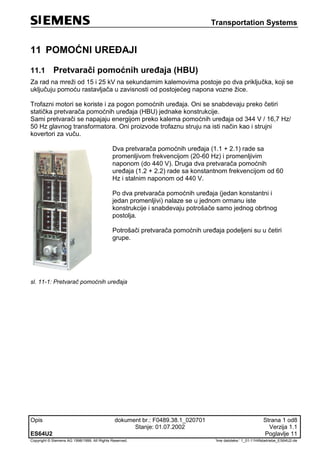 Transportation Systems
Opis dokument br.: F0489.38.1_020701 Strana 1 od8
Stanje: 01.07.2002 Verzija 1.1
ES64U2 Poglavlje 11
Copyright © Siemens AG 1998/1999. All Rights Reserved. 'Ime datoteke:‘ 1_01-11Hilfsbetriebe_ES64U2-de
11 POMOĆNI UREĐAJI
11.1 Pretvarači pomoćnih uređaja (HBU)
Za rad na mreži od 15 i 25 kV na sekundarnim kalemovima postoje po dva priključka, koji se
uključuju pomoću rastavljača u zavisnosti od postojećeg napona vozne žice.
Trofazni motori se koriste i za pogon pomoćnih uređaja. Oni se snabdevaju preko četiri
statička pretvarača pomoćnih uređaja (HBU) jednake konstrukcije.
Sami pretvarači se napajaju energijom preko kalema pomoćnih uređaja od 344 V / 16,7 Hz/
50 Hz glavnog transformatora. Oni proizvode trofaznu struju na isti način kao i strujni
kovertori za vuču.
Dva pretvarača pomoćnih uređaja (1.1 + 2.1) rade sa
promenljivom frekvencijom (20-60 Hz) i promenljivim
naponom (do 440 V). Druga dva pretvarača pomoćnih
uređaja (1.2 + 2.2) rade sa konstantnom frekvencijom od 60
Hz i stalnim naponom od 440 V.
Po dva pretvarača pomoćnih uređaja (jedan konstantni i
jedan promenljivi) nalaze se u jednom ormanu iste
konstrukcije i snabdevaju potrošače samo jednog obrtnog
postolja.
Potrošači pretvarača pomoćnih uređaja podeljeni su u četiri
grupe.
sl. 11-1: Pretvarač pomoćnih uređaja
 