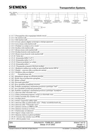 Transportation Systems
Opis dokument br.: F0489.38.1_020701 strana 7 od 12
Stanje: 01.07.2002 Verzija 1.1
ES64U2 Poglavlje 0
Copyright © Siemens AG 1998/1999. All Rights Reserved. 'Ime datoteke:' 1_01-00Deckblatt_ES64U2-de
200 V - Wicklung
des Haupt-
transformators
Fußbodenheizung
Führerstand 1 und 2
Nischenheizung
für Lokführer
Führerstand 1 und 2
Thermofach
Führerstand 1 und 2
Heizregister
im Klimagerät
sonsiges
Batterie-
ladegerät
DC 110 V
Remisen-
Einspeisung
extern
220 V 50 Hz,
einseitig an Lok
vorhanden
Frontscheiben-
heizung
Führerstand 1 und 2
sl. 11-7: Principijelna skica napajanja lokalne mreže___________________________________________ 7
sl. 12-1: Sto mašinovođe__________________________________________________________________ 1
sl. 12-2: Pult mašinovođe_________________________________________________________________ 1
sl. 12-3: Crveno udarno dugme za kočenje u slučaju opasnosti ___________________________________ 2
sl. 12-4: Leva strana stola mašinovođe ______________________________________________________ 2
sl. 12-5: Prekidač za vožnju sa leve strane ___________________________________________________ 3
sl. 12-6: Sredina stola mašinovođe__________________________________________________________ 3
sl. 12-7: Desna strana stola mašinovođe _____________________________________________________ 4
sl. 12-8: Srednja konzola stola mašinovođe___________________________________________________ 6
sl. 12-9: Desna strana konzole stola mašinovođe ______________________________________________ 7
sl. 12-10: Nožni deo _____________________________________________________________________ 7
sl. 12-11: Komandna tabla 1 u F 1__________________________________________________________ 8
sl. 12-12: Komandna tabla 2 u F 2__________________________________________________________ 8
sl. 12-13: Pomoćni prekidač za vožnju______________________________________________________ 11
sl. 12-14: Komandna tabla 3 _____________________________________________________________ 12
sl. 12-15: Pneumatska armatura (kočioni uređaji) ____________________________________________ 13
sl. 13-1: Modularni indikacioni uređaj na upravljačkom mestu (MFA) _____________________________ 1
sl. 13-2: Displej – osnovna slika sa prikazom smetnji ___________________________________________ 3
sl. 13-3: Struktura slika na displeju _________________________________________________________ 4
sl. 15-1 Vozna/kočiona sila ____________________________________________________________ 6
sl. 161: Sekundarne opruge na obrtnom postolju_______________________________________________ 8
sl. 162: Kolski slog sa primarnim oprugama __________________________________________________ 9
sl. 163: Klatno vešanje ___________________________________________________________________ 9
sl. 164: Osovinski upravljač_______________________________________________________________ 9
sl. 165: Krov (prekidač uzemljenja otvoren) _________________________________________________ 10
sl. 166: Prekidač uzemljenja u mašinskom prostoru u položaju "rad" _____________________________ 10
sl. 167: krov (prekidač uzemljenja postavljen)________________________________________________ 11
sl. 168: Prekidač uzemljenja u mašinskom prostoru u položaju "uzemljeno" ________________________ 11
sl. 17-1: Osnovna slika višestruke vuče ______________________________________________________ 3
sl. 17-2: Prikaz primarnnog napona i struje za višestruku vuču ___________________________________ 3
sl. 17-3: Prikaz učesnika bus-sistema voza ___________________________________________________ 4
sl. 18-1: Prednja ploča___________________________________________________________________ 2
sl. 18-2: Primer rasporeda softkey-tipki______________________________________________________ 4
sl. 18-3: Osnovna slika za jednostruku vuču – Prikaz vučnih/kočionih sila___________________________ 5
sl. 18-4: Osnovna slika "Višestruka vuča" ____________________________________________________ 9
sl. 18-5: Zamena sistema sa ÖBB na DB ____________________________________________________ 10
sl. 18-6: Zamena sistema je izvršena _______________________________________________________ 11
sl. 18-7: Podešavanje osvetljenosti ________________________________________________________ 13
sl. 18-8: Napon i struja vozne žice _________________________________________________________ 14
sl. 18-9: Statusna stanica za glavni prekidač_________________________________________________ 15
sl. 18-10: Učesnici bus-sistema voza (WTB) _________________________________________________ 16
sl. 18-11: Aktivni podaci voza ____________________________________________________________ 17
 