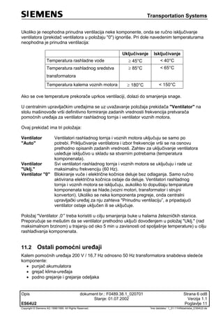 Transportation Systems
Opis dokument br.: F0489.38.1_020701 Strana 6 od8
Stanje: 01.07.2002 Verzija 1.1
ES64U2 Poglavlje 11
Copyright © Siemens AG 1998/1999. All Rights Reserved. 'Ime datoteke:‘ 1_01-11Hilfsbetriebe_ES64U2-de
Ukoliko je neophodna prinudna ventilacija neke komponente, onda se ručno isključivanje
ventilatora (prekidač ventilatora u položaju "0") ignoriše. Pri dole navedenim temperaturama
neophodna je prinudna ventilacija:
Uključivanje Isključivanje
Temperatura rashladne vode  45°C < 40°C
Temperatura rashladnog sredstva
transformatora
 85°C < 65°C
Temperatura kalema voznih motora  180°C < 150°C
Ako se ove temperature prekorače uprkos ventilaciji, dolazi do smanjenja snage.
U centralnim upravljačkim uređajima se uz uvažavanje položaja prekidača "Ventilator" na
stolu mašinovođe vrši definitivno formiranje zadanih vrednosti frekvencija pretvarača
pomoćnih uređaja za ventilator rashladnog tornja i ventilator voznih motora.
Ovaj prekidač ima tri položaja:
Ventilator
"Auto"
Ventilatori rashladnog tornja i voznih motora uključuju se samo po
potrebi. Priključivanje ventilatora i izbor frekvencije vrši se na osnovu
prethodno opisanih zadanih vrednosti. Zahtev za uključivanje ventilatora
usleđuje isključivo u skladu sa stvarnim potrebama (temperatura
komponenata).
Ventilator
"Uklj."
Svi ventilatori rashladnog tornja i voznih motora se uključuju i rade uz
maksimalnu frekvenciju (60 Hz).
Ventilator "0" Blokiranje vuče i električne kočnice deluje bez odlaganja. Samo ručno
aktivirana električna kočnica ostaje da deluje. Ventilatori rashladnog
tornja i voznih motora se isključuju, aukoliko to dopuštaju temparature
komponenata koje se hlade.(vozni motori, transformator i strujni
konvertori). Ukoliko se neka komponenta pregreje, onda centralni
upravljački uređaj za nju zahteva "Prinudnu ventilaciju”, a pripadajući
ventilator ostaje uključen ili se uključuje.
Položaj "Ventilator ‚0‘” treba koristiti u cilju smanjenja buke u halama železničkih stanica.
Preporučuje se mešutim da se ventilator prethodno uključi dovođenjem u položaj "Uklj." (rad
maksimalnom brzinom) u trajanju od oko 5 min u zavisnosti od spoljašnje temperature) u cilju
rashlađivanja komponenata.
11.2 Ostali pomoćni uređaji
Kalem pomoćnih uređaja 200 V / 16,7 Hz odnosno 50 Hz transformatora snabdeva sledeće
komponente:
 punjač akumulatora
 grejač klima-uređaja
 podno grejanje i grejanje odeljaka
 