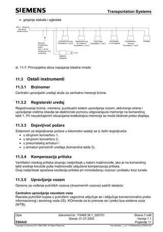 Transportation Systems
Opis dokument br.: F0489.38.1_020701 Strana 7 od8
Stanje: 01.07.2002 Verzija 1.1
ES64U2 Poglavlje 11
Copyright © Siemens AG 1998/1999. All Rights Reserved. 'Ime datoteke:‘ 1_01-11Hilfsbetriebe_ES64U2-de
 grejanje stakala i ogledala
200 V - Wicklung
des Haupt-
transformators
Fußbodenheizung
Führerstand 1 und 2
Nischenheizung
für Lokführer
Führerstand 1 und 2
Thermofach
Führerstand 1 und 2
Heizregister
im Klimagerät
sonsiges
Batterie-
ladegerät
DC 110 V
Remisen-
Einspeisung
extern
220 V 50 Hz,
einseitig an Lok
vorhanden
Frontscheiben-
heizung
Führerstand 1 und 2
sl. 11-7: Principijelna skica napajanja lokalne mreže
11.3 Ostali instrumenti
11.3.1 Brzinomer
Centralni upravljački uređaji služe za centralno merenje brzine.
11.3.2 Registarski uređaj
Registrovanje brzine, vremena, punktualni sistem upravljanja vozom, aktiviranje sirene i
upravljanje vratima obavlja se elektronski pomoću odgovarajuće memorije na komandnoj
tabli 1. Pri neuobičajenim situacijama kratkotrajna memorija se može blokirati preko displeja.
11.3.3 Dojavljivač požara
Sistemom za dojavljivanje požara u lokomotivi sastoji se iz četiri dojavljivača:
 u strujnom konvertoru 1,
 u strujnom konvertoru 2,
 u pneumatskoj armaturi i
 u armaturi pomoćnih uređaja (komandna tabla 3).
11.3.4 Kompenzacija pritiska
Ventilatori visokog pritiska stvaraju nadpritisak u kabini mašinovođe, ako je na komandnoj
tabli srednje konzole pulta mašinovođe uključena kompenzacija pritiska.
Ovaj nadpritisak sprečava oscilacije pritiska pri mimoilaženju vozova i prolasku kroz tunele.
11.3.5 Upravljanje vozom
Oprema za vođenje putničkih vozova (dvosmernih vozova) sadrži sledeće:
Centralno upravljanje rasvetom voza
Rasveta putničkih kupea u putničkim vagonima uključuje se i isključuje konvencionalno preko
informacionog i sevisnog voda (IS). KOmande za to prenose se i preko bus-sistema voza
(WTB).
 