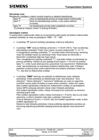 Transportation Systems
Opis dokument br.: F0489.38.1_020701 Strana 8 od8
Stanje: 01.07.2002 Verzija 1.1
ES64U2 Poglavlje 11
Copyright © Siemens AG 1998/1999. All Rights Reserved. 'Ime datoteke:‘ 1_01-11Hilfsbetriebe_ES64U2-de
Ozvučenje voza
Razglasnim uređajem u kabini vozača moguća su sledeća dojavljivanja:
tipka "F" služi za dojavljivanje poruka do druge kabine mašinovođe.
tipka "I" služi za obaveštavanje putnika u vozu preko sistema
zvučnika.
tipka "A" za dojavljivanje poruka preko spoljašnjih zvučnika.
(Funkcija je moguća i preko 13-polnog IS-kabla.)
Upravljajne vratima
U svakoj kabini mašinovođe nalazi se na komandnoj tabli (zadnji zid kabine mašinovođe)
preklopni prekidač za vrata sa položajima "ÖBB" - "0" - "DB".
 U položaju "0" (osnovni položaj) upravljanje vratima je isključeno.
 U položaju "DB" vrata se blokiraju od brzine v = 0 km/h (TB 0). Tiem se aktiviraju
beli preklopni prekidači "Vrata" levo i desno na pultu mašinovođe "To / 0 / Tz".
U neuglavljnom položaju prekidača "Tz" se preko preko informacionog i sevisnog
voda (IS) odašilje impuls za zatvaranje vrata. Ovaj impuls se memoriše u
lokomotivi i prosleđuje dalje kao trajni signal.
Tek u neuglavljenom položaju prekidača "To" ovaj stalni zahtev za zatvaranje se
ponovo poništava. Ukoliko se pre opadaja brzine ispod v = 33 km/h ne pritisne
tipka "To”, onda 3 puta sledi govorno upozorenje 3 sa napomenom "Deblokiranje
vrata" radi podsećanja na eventualno potrebno deblokiranje vrata. Preklopni
prekidač na desnoj strani pulta mašinovođe ima dodatno preklopno mesto iza
"To”, koji služi za isključivanje uređaja.
 U položaju "ÖBB" aktiviraju se prekidač za deblokiranje vrata i blokada
pokretanja. Preko prekidača za deblokiranje vrata "oba slobodna", "levo
slobodno", "desno slobodno" i "zatvoreno" deblkoraju se vrata na vagonima
putničkih vozova preko IS-kabla za svaku stranu posebno. Jedan žuti i jedan
plavi svetleći signalizator modularnom indikacionom uređaju na upravljačkom
mestu (MFA) pokazuje aktuelno stanje vrata i blokade pokretanja.
Žuti svetleći signalizator svetli u stanju mirovanja ili pri vožnji ako su otvorena
najmanje jedna vrata.
Plavi svetleći signalizator svetli u stanju mirovanja (v < 5 km/h), ako su sva vrata
zatvorena, a izborni prekidač vrata stoji u položaju "zatvoreno".
Vuča je blokirana pri brzini v < 5 km/h, ako žuti svetleći signalizator svetli, a plavi
svetleći signalizator ne.
Nadzorno kolo blokade pokretanja i žutog svetlećeg signalizatora završava se
kod prvog uključenog prekidača zadnjeg pozicionog signala voza (dvosmerni
voz).
 