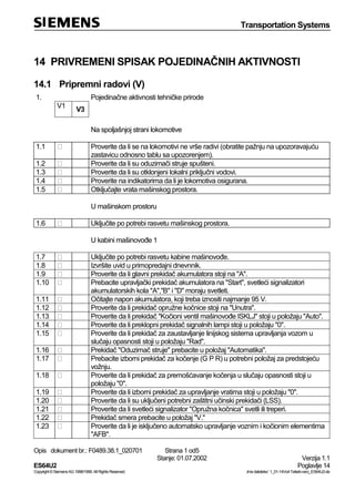 Transportation Systems
Opis dokument br.: F0489.38.1_020701 Strana 1 od5
Stanje: 01.07.2002 Verzija 1.1
ES64U2 Poglavlje 14
Copyright©SiemensAG1998/1999.AllRightsReserved. ‚Imedatoteke:‘1_01-14Vorl-Teilarb-verz_ES64U2-de
14 PRIVREMENI SPISAK POJEDINAČNIH AKTIVNOSTI
14.1 Pripremni radovi (V)
1. Pojedinačne aktivnosti tehničke prirode
V1
V3
Na spoljašnjoj strani lokomotive
1.1 Proverite da li se na lokomotivi ne vrše radivi (obratite pažnju na upozoravajuću
zastavicu odnosno tablu sa upozorenjem).
1.2 Proverite da li su oduzimači struje spušteni.
1.3 Proverite da li su otklonjeni lokalni priključni vodovi.
1.4 Proverite na indikatorima da li je lokomotiva osigurana.
1.5 Otključajte vrata mašinskog prostora.
U mašinskom prostoru
1.6 Uključite po potrebi rasvetu mašinskog prostora.
U kabini mašinovođe 1
1.7 Uključite po potrebi rasvetu kabine mašinovođe.
1.8 Izvršite uvid u primopredajni dnevnnik.
1.9 Proverite da li glavni prekidač akumulatora stoji na "A".
1.10 Prebacite upravljački prekidač akumulatora na "Start", svetleći signalizatori
akumulatorskih kola "A","B" i "D" moraju svetleti.
1.11 Očitajte napon akumulatora, koji treba iznositi najmanje 95 V.
1.12 Proverite da li prekidač opružne kočnice stoji na "Unutra".
1.13 Proverite da li prekidač "Kočioni ventil mašinovođe ISKLJ" stoji u položaju "Auto".
1.14 Proverite da li preklopni prekidač signalnih lampi stoji u položaju "0".
1.15 Proverite da li prekidač za zaustavljanje linijskog sistema upravljanja vozom u
slučaju opasnosti stoji u položaju "Rad".
1.16 Prekidač "Oduzimač struje" prebacite u položaj "Automatika".
1.17 Prebacite izborni prekidač za kočenje (G P R) u potrebni položaj za predstojeću
vožnju.
1.18 Proverite da li prekidač za premošćavanje kočenja u slučaju opasnosti stoji u
položaju "0".
1.19 Proverite da li izborni prekidač za upravljanje vratima stoji u položaju "0".
1.20 Proverite da li su uključeni potrebni zaštitni učinski prekidači (LSS).
1.21 Proverite da li svetleći signalizator "Opružna kočnica" svetli ili treperi.
1.22 Prekidač smera prebacite u položaj "V."
1.23 Proverite da li je isključeno automatsko upravljanje voznim i kočionim elementima
"AFB".
 