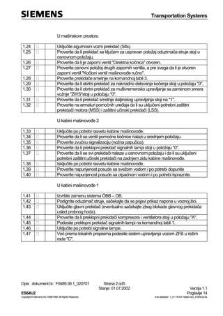 Transportation Systems
Opis dokument br.: F0489.38.1_020701 Strana 2 od5
Stanje: 01.07.2002 Verzija 1.1
ES64U2 Poglavlje 14
Copyright©SiemensAG1998/1999.AllRightsReserved. ‚Imedatoteke:‘1_01-14Vorl-Teilarb-verz_ES64U2-de
U mašinskom prostoru
1.24 Uključite sigurnosni vozni prekidač (Sifa).
1.25 Proverite da li prekidač sa ključem za uspravan položaj oduzimača struje stoji u
osnovnom položaju.
1.26 Proverite da li je zaporni ventil "Direktna kočnica" otvoren.
1.27 Proverite osnovni položaj drugih zapornih ventila, a pre svega da li je otvoren
zaporni ventil "Kočioni ventil mašinovođe ručno".
1.28 Proverite prekidače smetnje na komandnoj tabli 3.
1.29 Proverite da li obrtni prekidač za naknadno delovanje kočenja stoji u položaju "0".
1.30 Proverite da li obrtni prekidač za multivremensko upravljanje sa zamenom smera
vožnje "ZWS"stoji u položaju "0".
1.31 Proverite da li prekidač smetnje daljinskog upravljanja stoji na "1".
1.32 Proverite na armaturi pomoćnih uređaja da li su uključeni potrebni zaštitni
prekidači motora (MSS) i zaštitni učinski prekidači (LSS).
U kabini mašinovođe 2
1.33 Uključite po potrebi rasvetu kabine mašinovođe.
1.34 Proverite da li se ventil pomoćne kočnice nalazi u srednjem položaju.
1.35 Proverite zvučnu signalizaciju (nožna papučica).
1.36 Proverite da li preklopni prekidač signalnih lampi stoji u položaju "0".
1.37 Proverite da li se svi prekidači nalaze u osnovnom položaju i da li su uključeni
potrebni zaštitni učinski prekidači na zadnjem zidu kabine mašinovođe.
1.38 Isključite po potrebi rasvetu kabine mašinovođe.
1.39 Proverite napunjenost posude sa svežom vodom i po potrebi dopunite
1.40 Proverite napunjenost posude sa otpadnom vodom i po potrebi ispraznite.
U kabini mašinovođe 1
1.41 Izvršite zamenu sistema ÖBB – DB.
1.42 Podignite oduzimač struje, sačekajte da se pojavi prikaz napona u voznoj žici.
1.43 Uključite glavni prekidač (eventualno sačekajte zbog blokade glavnog prekidača
usled probnog hoda).
1.44 Proverite da li preklopni prekidači kompresora i ventilatora stoji u položaju "A".
1.45 Podesite preklopni prekidač signalnih lampi na komandnoj tabli 1.
1.46 Uključite po potrebi signalne lampe.
1.47 Već prema lokalnih propisima podesite sistem upravljanja vozom ZFB u režim
rada "C".
 