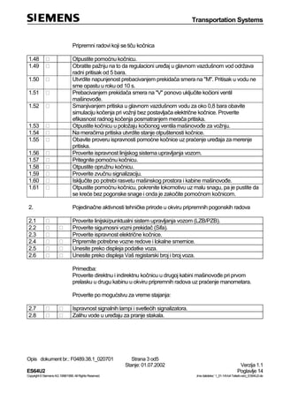Transportation Systems
Opis dokument br.: F0489.38.1_020701 Strana 3 od5
Stanje: 01.07.2002 Verzija 1.1
ES64U2 Poglavlje 14
Copyright©SiemensAG1998/1999.AllRightsReserved. ‚Imedatoteke:‘1_01-14Vorl-Teilarb-verz_ES64U2-de
Pripremni radovi koji se tiču kočnica
1.48 Otpustite pomoćnu kočnicu.
1.49 Obratite pažnju na to da regulacioni uređaj u glavnom vazdušnom vod održava
radni pritisak od 5 bara.
1.50 Utvrdite napunjenost prebacivanjem prekidača smera na "M". Pritisak u vodu ne
sme opastu u roku od 10 s.
1.51 Prebacivanjem prekidača smera na "V" ponovo uključite kočioni ventil
mašinovođe.
1.52 Smanjivanjem pritiska u glavnom vazdušnom vodu za oko 0,8 bara obavite
simulaciju kočenja pri vožnji bez postavljača električne kočnice. Proverite
efikasnost radnog kočenja posmatranjem merača pritiska.
1.53 Otpustite kočnicu u položaju kočionog ventila mašinovođe za vožnju.
1.54 Na meračima pritiska utvrdite stanje otpuštenosti kočnice.
1.55 Obavite proveru ispravnosti pomoćne kočnice uz praćenje uređaja za merenje
pritiska.
1.56 Proverite ispravnost linijskog sistema upravljanja vozom.
1.57 Pritegnite pomoćnu kočnicu.
1.58 Otpustite opružnu kočnicu.
1.59 Proverite zvučnu signalizaciju.
1.60 Isključite po potrebi rasvetu mašinskog prostora i kabine mašinovođe.
1.61 Otpustite pomoćnu kočnicu, pokrenite lokomotivu uz malu snagu, pa je pustite da
se kreće bez pogonske snage i onda je zakočite pomoćnom kočnicom.
2. Pojedinačne aktivnosti tehničke prirode u okviru pripremnih pogonskih radova
2.1 Proverite linijski/punktualni sistem upravljanja vozom (LZB/PZB).
2.2 Proverite sigurnosni vozni prekidač (Sifa).
2.3 Proverite ispravnost električne kočnice.
2.4 Pripremite potrebne vozne redove i lokalne smernice.
2.5 Unesite preko displeja podatke voza.
2.6 Unesite preko displeja Vaš registarski broj i broj voza.
Primedba:
Proverite direktnu i indirektnu kočnicu u drugoj kabini mašinovođe pri prvom
prelasku u drugu kabinu u okviru pripremnih radova uz praćenje manometara.
Proverite po mogućstvu za vreme stajanja:
2.7 Ispravnost signalnih lampi i svetlećih signalizatora.
2.8 Zalihu vode u uređaju za pranje stakala.
 