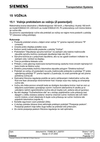 Transportation Systems
Opis dokument br.: F0489.38.1_020701 Strana 1 od7
Stanje: 01.07.2002 Verzija 1.1
ES64U2 Poglavlje 15
Copyright © Siemens AG 1998/1999. All Rights Reserved. 'Ime datoteke:‘ 1_01-15Fahrbetrieb_ES64U2-de
15 VOŽNJA
15.1 Vožnja prekidačem za vožnju (Z-postavljač)
Maksimalna brzina lokomotive u Mađarskojiznosi 160 km/h, u Nemačkoj i Austriji 160 km/h
za model ES64U2-V4 i 230 km/h za model ES64U2-V5. Pri prekoračenju ovih brzina blokira
se vučna sila.
Za ponovno uspostavljanje vučne sila prekidač za vožnju se najpre mora postaviti u položaj
"0" (obaveza nultog položaja).
Rukovanje
 Postavite prekidač smera u željeni smer vožnje "V" (prema napred) odnosno "R"
(unazad).
 Unesite preko displeja podatke voza.
 Kočioni ventil mašinovođe postavite u položaj "Vožnja".
 Prekidačem "Otpuštanje opružne kočnice" na zadnjem zidu kabine mašinovođe
otpustite opružnu kočnicu (postupak otpuštanja traje oko 30 s).
 Opružna kočnica je u potpunosti otpuštena, ako su se ugasili svetlosni indikator na
zadnjem zidu i simbol na displeju.
 Time je poništena blokada vuče.
 Pritisak u vodu glavnog rezervoara komprimovanog vazduha mora iznositi najmanje 6,0
bara (inače se blokira vuča).
 Direktnu pneumatsku kočnicu lokomotive otpustite polugom "Direktna kočnica".
 Prekidač za vožnju (Z-postavljač) na pultu mašinovođe prebacite iz položaja "0" preko
uglavljenog položaja "F" prema napred u Z-područje, to znači pomerite ga već prema
potrebnoj vučnoj sili.
 Optimalna frikciona regulacija postiže se samo zahtevanjem maksimalne vučne sile.
Kod ove faze ubrzavanja neravnomeran hod i trzanje voza nisu razlog za smanjenje
vučne sile.
 Vučnu silu treba ponovo smanjiti kada se dostigne dozvoljena brzina i kad se vozi uz
isključeno automatsko upravljanje voznim i kočionim elementima ili ukoliko je to
uslovljeno radnim ograničenjima (vučna sila pri duploj vuči, potisna sila pri guranju).
 Na slici displeja "Vučne/kočione sile" se u slučaju pojedinačne vuče prikazuju kao
dijagam u obliku stubaca zadana i stvarna vresnost vučne i kočione sile svih četiri
voznih motora, a kod višestruke ili duple vuča prikazuju se vučne i kočione sile
pojedinih lokomotiva (najviše 4).
 Koristite sigurnosni vozni prekidač (Sifa).
 U slučaju potrebe (klizave šine) aktivirajte preklopni prekidač "Posipanje peskom”.
Posipanje peskom traje toliko dugo koliko se prekidač drži pritisnutim.
 Za vreme posipanja peskom frikciona regulacija ne radi optimalno.
 