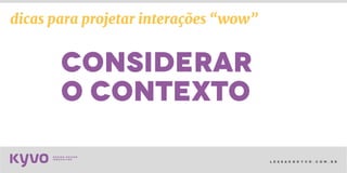 l e s s a k @ k y v o . c o m . b r
considerar
o contexto
dicas para projetar interações “wow”
 