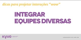 l e s s a k @ k y v o . c o m . b r
integrar
equipesdiversas
dicas para projetar interações “wow”
 