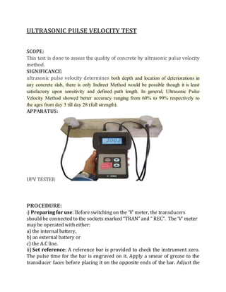 ULTRASONIC PULSE VELOCITY TEST
SCOPE:
This test is done to assess the quality of concrete by ultrasonic pulse velocity
method.
SIGNIFICANCE:
ultrasonic pulse velocity determines both depth and location of deteriorations in
any concrete slab, there is only Indirect Method would be possible though it is least
satisfactory upon sensitivity and defined path length. In general, Ultrasonic Pulse
Velocity Method showed better accuracy ranging from 60% to 99% respectively to
the ages from day 3 till day 28 (full strength).
APPARATUS:
UPV TESTER
PROCEDURE:
i) Preparing for use: Beforeswitching on the ‘V’ meter, the transducers
should be connected to the sockets marked “TRAN” and ” REC”. The ‘V’ meter
may be operated with either:
a) the internal battery,
b) an external battery or
c) the A.C line.
ii) Set reference: A reference bar is provided to check the instrument zero.
The pulse time for the bar is engraved on it. Apply a smear of grease to the
transducer faces before placing it on the opposite ends of the bar. Adjust the
 