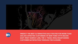 PREDICT THE BEST ALTERNATIVE DAILY ROUTES FOR MORE THAN
200,000 AFFECTED CUSTOMERS OF NEW YORK CITY’S MAJOR
EAST-WEST SUBWAY LINE, THE ‘L’ TRAIN, WHILE MAINTAINING
CUSTOMER SATISFACTION THROUGH THE CLOSURE.
 