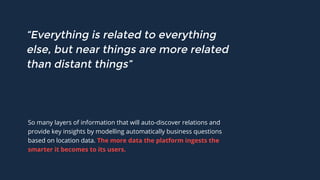 “Everything is related to everything
else, but near things are more related
than distant things”
So many layers of information that will auto-discover relations and
provide key insights by modelling automatically business questions
based on location data. The more data the platform ingests the
smarter it becomes to its users.
 