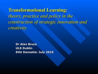 Transformational Learning:
theory, practice and policy in the
construction of strategic innovation and
creativity


   Dr Alan Bruce
   ULS Dublin
   EHU Donostia: July 2010
 