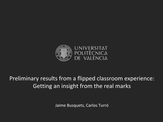 Preliminary results from a flipped classroom experience:
Getting an insight from the real marks
Jaime Busquets, Carlos Turró
 