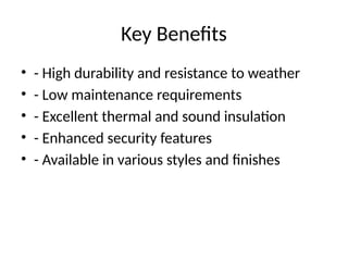 Key Benefits
• - High durability and resistance to weather
• - Low maintenance requirements
• - Excellent thermal and sound insulation
• - Enhanced security features
• - Available in various styles and finishes
 