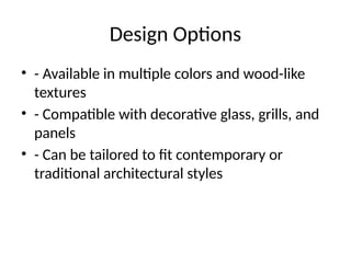 Design Options
• - Available in multiple colors and wood-like
textures
• - Compatible with decorative glass, grills, and
panels
• - Can be tailored to fit contemporary or
traditional architectural styles
 