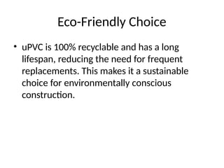 Eco-Friendly Choice
• uPVC is 100% recyclable and has a long
lifespan, reducing the need for frequent
replacements. This makes it a sustainable
choice for environmentally conscious
construction.
 