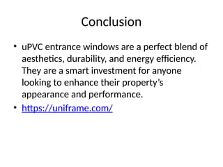 Conclusion
• uPVC entrance windows are a perfect blend of
aesthetics, durability, and energy efficiency.
They are a smart investment for anyone
looking to enhance their property’s
appearance and performance.
• https://uniframe.com/
 