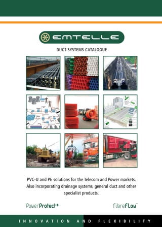 For information on our local sales offices,
please contact us at info@emtelle.com
or visit our website at www.emtelle.com
www.emtelle.us
www.fibre-to-the-home.com
DUCT SYSTEMS CATALOGUE
PVC-u and PE solutions for the Telecom and Power markets.
Also incorporating drainage systems, general duct and other
specialist products.
I n n o v a t i o n AN D F L E X I B I L I T YI n n o v a t i o n AN D F L E X I B I L I T Y
WWW.CABLEJOINTS.CO.UK
THORNE & DERRICK UK
TEL 0044 191 490 1547 FAX 0044 477 5371
TEL 0044 117 977 4647 FAX 0044 977 5582
WWW.THORNEANDDERRICK.CO.UK
 