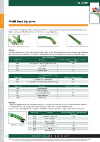 At Emtelle we strive to improve our products every day and therefore strongly suggest that all new orders and specifications be confirmed by your Emtelle representative. The current specifications may be different
from those listed in our latest catalogues, which are limited by publication date. For the latest specifications please visit our website at www.emtelle.com or contact your Emtelle representative.
8
Telec o m S
I n n o v a t i o n a n d F L E X I B I L I T Y
IntroductionTelecomsPowerBuildingCCTV,MotorwayCommunications,
TrafficSignallingStreetLighting
AncillaryAppendixTermsandConditionsEmtelleOffices
Multi Duct Systems
A useful alternative to traditional duct and sub duct systems allowing a one-pass installation of a system capable of taking multiple of cables.
Opticom and Quadcom offer differing features and benefits for a range of applications.
Opticom
Single pass cable management systems eliminating the need to winch in sub duct. Socket coupling with outer seal ring acting against the mating
pipe. Sub duct sockets ring sealed onto the sub ducts. Pre-lubricated and extruded to close tolerances to five easy on-site push-fit jointing.
Quadcom
A sturdy and rugged trunk route cable management system, ideal for congested urban and inner city areas and routes with shallow depth burial.
4 times 42 U PVC ducts with formed sockets, clipped together in bundles of four with clips at 800mm centres.
Can also be laid in flat configuration or as singles or un-clipped at intervals to allow the run to pass wither side of an obstruction.
Green Opticom 4-Way
Product Code Description Quantity per Pallet Duct or Bag for Accessories
(Mts or Item)
5939 6.6 m Length Duct (Red, Blue,Yellow and Grey) 594
2147 11.25o
Bend 5
2145 22.5o
Bend 5
2154 Connector Sleeve 20
Green Bespoke Opticom 4-Way
Product Code Description Quantity per Pallet Duct (Mts)
4156 6.6 m Length Duct Scottish Power 594
5787 6.6 m Length Duct Scottish and Southern Electricity 594
Product Code Description Quantity per Bag (Item)
3340 Green Flexi-bend 5
3182 Yellow duct plugs 1
3218 Terminator Type B (4-Way) 50
3613 Opticom Repair Kit 10
2609 Blowing Gun 1
Product Code Quadcom Quantity per Pallet Duct or Bag for Accessories
(Mts or Item)
4626 4 Green 6 m Lengths Duct 528
3427 Green 11.25 Bend 15
3428 Green 22.5 Bend 15
3429 Green 45 Bend 10
3410 Green Connector Sleeve 150
3441 Spacer 200
3102 Expanding plugs 200
3427 Green 11.25 bend
 