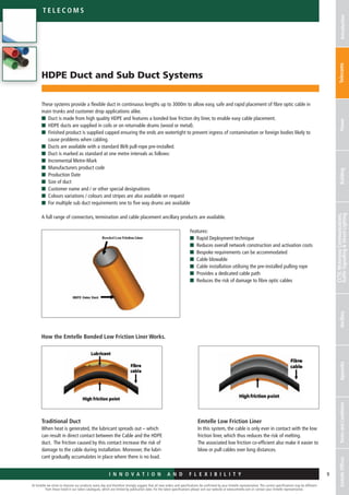 At Emtelle we strive to improve our products every day and therefore strongly suggest that all new orders and specifications be confirmed by your Emtelle representative. The current specifications may be different
from those listed in our latest catalogues, which are limited by publication date. For the latest specifications please visit our website at www.emtelle.com or contact your Emtelle representative.
9
Telec o m S
I n n o v a t i o n a n d F L E X I B I L I T Y
IntroductionTelecomsPowerBuilding
CCTV,MotorwayCommunications,
TrafficSignallingStreetLightingAncillaryAppendixTermsandConditionsEmtelleOffices
HDPE Duct and Sub Duct Systems
These systems provide a flexible duct in continuous lengths up to 3000m to allow easy, safe and rapid placement of fibre optic cable in
main trunks and customer drop applications alike.
n	 Duct is made from high quality HDPE and features a bonded low friction dry liner, to enable easy cable placement.
n	 HDPE ducts are supplied in coils or on returnable drums (wood or metal).
n	Finished product is supplied capped ensuring the ends are watertight to prevent ingress of contamination or foreign bodies likely to
cause problems when cabling.
n	Ducts are available with a standard 8kN pull-rope pre-installed.
n	Duct is marked as standard at one metre intervals as follows:
n	Incremental Metre-Mark
n	Manufacturers product code
n	Production Date
n	Size of duct
n	Customer name and / or other special designations
n	Colours variations / colours and stripes are also available on request
n	For multiple sub duct requirements one to five way drums are available
A full range of connectors, termination and cable placement ancillary products are available.
Features:
n	 Rapid Deployment technique
n	 Reduces overall network construction and activation costs
n	 Bespoke requirements can be accommodated
n	 Cable blowable
n	 Cable installation utilising the pre-installed pulling rope
n	 Provides a dedicated cable path
n	 Reduces the risk of damage to fibre optic cables
How the Emtelle Bonded Low Friction Liner Works.
Traditional Duct
When heat is generated, the lubricant spreads out – which
can result in direct contact between the Cable and the HDPE
duct. The friction caused by this contact increase the risk of
damage to the cable during installation. Moreover, the lubri-
cant gradually accumulates in place where there is no load.
Emtelle Low Friction Liner
In this system, the cable is only ever in contact with the low
friction liner, which thus reduces the risk of melting.
The associated low friction co-efficient also make it easier to
blow or pull cables over long distances.
 