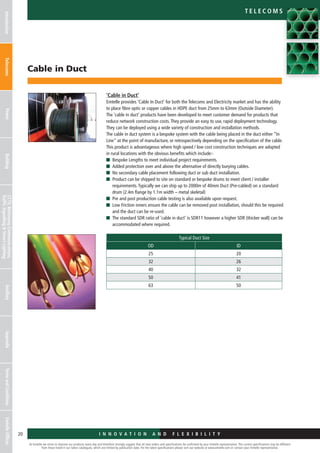 I n n o v a t i o n a n d F L E X I B I L I T Y
Cable in Duct
At Emtelle we strive to improve our products every day and therefore strongly suggest that all new orders and specifications be confirmed by your Emtelle representative. The current specifications may be different
from those listed in our latest catalogues, which are limited by publication date. For the latest specifications please visit our website at www.emtelle.com or contact your Emtelle representative.
20
Telec o m S
I n n o v a t i o n a n d F L E X I B I L I T Y
IntroductionTelecomsPowerBuildingCCTV,MotorwayCommunications,
TrafficSignallingStreetLighting
AncillaryAppendixTermsandConditionsEmtelleOffices
‘Cable in Duct’
Emtelle provides ‘Cable In Duct’ for both the Telecoms and Electricity market and has the ability
to place fibre optic or copper cables in HDPE duct from 25mm to 63mm (Outside Diameter).
The ‘cable in duct’ products have been developed to meet customer demand for products that
reduce network construction costs.They provide an easy to use, rapid deployment technology.
They can be deployed using a wide variety of construction and installation methods.
The cable in duct system is a bespoke system with the cable being placed in the duct either “In
Line” at the point of manufacture, or retrospectively depending on the specification of the cable.
This product is advantageous where high speed / low cost construction techniques are adopted
in rural locations with the obvious benefits which include:-
n	 Bespoke Lengths to meet individual project requirements.
n	 Added protection over and above the alternative of directly burying cables.
n	 No secondary cable placement following duct or sub duct installation.
n	Product can be shipped to site on standard or bespoke drums to meet client / installer
requirements.Typically we can ship up to 2000m of 40mm Duct (Pre-cabled) on a standard
drum (2.4m flange by 1.1m width – metal skeletal)
n	Pre and post production cable testing is also available upon request.
n	Low Friction inners ensure the cable can be removed post installation, should this be required
and the duct can be re-used.
n	The standard SDR ratio of ‘cable in duct’ is SDR11 however a higher SDR (thicker wall) can be
accommodated where required.
Typical Duct Size
OD ID
25 20
32 26
40 32
50 41
63 50
 