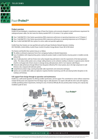 I n n o v a t i o n a n d F L E X I B I L I T Y
At Emtelle we strive to improve our products every day and therefore strongly suggest that all new orders and specifications be confirmed by your Emtelle representative. The current specifications may be different
from those listed in our latest catalogues, which are limited by publication date. For the latest specifications please visit our website at www.emtelle.com or contact your Emtelle representative.
21
Telec o m S
I n n o v a t i o n a n d F L E X I B I L I T Y
IntroductionTelecomsPowerBuilding
CCTV,MotorwayCommunications,
TrafficSignallingStreetLightingAncillaryAppendixTermsandConditionsEmtelleOffices
Product overview
Emtelle UK have developed a comprehensive range of Power Duct Systems and accessories designed to meet performance requirement for
underground power cables. Our duct meets the industry standard EATS 12-24 revision 2. Our systems include:
n	Class 1 Solid Wall PVC-U Duct System guaranteeing 450N compression performance at operating temperatures up to 75 Degrees C
n	Class 2 Solid Wall PVC-U Duct System guaranteeing 450N compression performance at operating temperatures up to 50 Degrees C
n	Class 3 coiled Solid Wall HDPE duct systems for service cables and specialist applications
Emtelle Power Duct Systems are now specified and used by all major Distribution Network Operators including:
EDF,YEDL/NEDL, United Utilities, Scottish Power, Scottish  Southern Energy,Western Power, NIE  ESB Ireland.
The Features and Benefits these systems bring are as follows:
n	The ability to withstand compression forces from carriageway loading at elevated temperatures.
n	Ease of installation with integral jointing system, making the product simple to install, therefore ensuring system is installed correctly
without fail.
n	Ease of cable placement, with low friction inner surface bespoke long radii bends to meet the requirements of the latest generation
cables. This reduces whole system costs as longer cabling distances can be achieved, resulting in reduction in expensive joints. Internal
chamfer on all spigot ends of ducts ensures no damage during cable placement, which in turn improves cable lifespan.
n	Enhanced cable performance through efficient heat dissipation offered by PVC-U duct systems, due to the high compression to wall
thickness ratio, compared with alternate systems.
n	Comprehensive product range, covering all possible cable requirements and construction techniques.
n	Systems are re-useable when cables are replaced or repaired, therefore maximising asset life and reducing further disruptions to the
roadways and footways.
Full support from design through to operation and maintenance
Emtelle has a well-earned reputation for offering excellent specification, and site support.This commitment to service without compromise
includes full discussion and cooperation from the design stage to cable placement. Our experts will walk the entire route with engineers,
carefully quantifying product requirements, checking for areas of technical difficulty.We also provide product training and a step-by-step
installation guide for ducts.
 