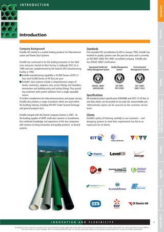 At Emtelle we strive to improve our products every day and therefore strongly suggest that all new orders and specifications be confirmed by your Emtelle representative. The current specifications may be different
from those listed in our latest catalogues, which are limited by publication date. For the latest specifications please visit our website at www.emtelle.com or contact your Emtelle representative.
1I n n o v a t i o n a n d F L E X I B I L I T Y
IntroductionTelecomsPowerBuilding
CCTV,MotorwayCommunications,
TrafficSignalling&StreetLightingAncillaryAppendixTermsandConditionsEmtelleOffices
i n t r o d u c t i o n
Introduction
Company Background
Emtelle UK Limited is a market leading producer for Telecommuni-
cation and Power Duct Systems.
Emtelle has continued to be the leading innovator in this field
since extrusion started at their factory in Jedburgh (PVC-U) in
1980 and was complemented by the Hawick (PE) manufacturing
facility in 1992.
n Emtelle manufacturing capability is 35,000 Tonnes of PVC-U
Duct and 16,000 Tonnes of PE Duct per year.
n Emtelle’s duct systems include a comprehensive ranges of
bends, connectors, adaptors, tees, access fittings and chambers,
termination and building entry and testing fittings.Thus provid-
ing customers with system solutions from a single reputable
source.
To further complement the telecommunications and power sectors,
Emtelle also produce a range of products which are used within
the building industry, including EN1401 Under Ground Drainage
and general purpose duct.
Emtelle merged with the Danish company Dantex in 2007. As
the leading supplier of HDPE multi-duct systems in Scandinavia,
the combined knowledge and experience of the two companies
will continue to bring innovation and quality products to ducted
systems.
Standards
First awarded ISO accreditation by BSI in January 1992, Emtelle has
evolved its quality systems over the past ten years and is currently
an ISO 9001-2000, ISO 14001 accredited company. Emtelle also
has OHSAS 18001 certification.
Specifications
All standard product specification (EN50086 and EATS 12-24 Rev. 2)
and data sheets can be located on our web site: www.emtelle.com.
Alternatively copies can be sourced via the customer service
team.
Clients
Emtelle’s policy of listening carefully to our customers – and
­designing systems to meet their requirements has led to an
impressive list of clients:
OHSAS 18001
OHS502300
Operational Health and
Safety Management System
Environmental
Management System
Quality Management
System
ISO 9001
FM 14305
ISO 14001
EMS 71022
 