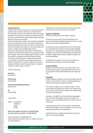 At Emtelle we strive to improve our products every day and therefore strongly suggest that all new orders and specifications be confirmed by your Emtelle representative. The current specifications may be different
from those listed in our latest catalogues, which are limited by publication date. For the latest specifications please visit our website at www.emtelle.com or contact your Emtelle representative.
2 I n n o v a t i o n a n d F L E X I B I L I T Y
IntroductionTelecomsPowerBuildingCCTV,MotorwayCommunications,
TrafficSignallingStreetLighting
AncillaryAppendixTermsandConditionsEmtelleOffices
i n t r o d u c t i o n
Customer Service
Customer Orders are processed by a team of Customer Sales Support
Specialist / Agent, situated in the offices at our Hawick facility.
Each application area has its own dedicated Customer Sales Support
Specialist, who acts as point of contact for all enquiries relating to
your order, from the first enquiry and ordering, through to despatch,
delivery and invoicing of your goods.
Orders can be placed via fax, email or post, and will be acknowledged
back to you within 48 hrs of receipt. The Customer Sales Support
Specialist responsible for your order will confirm, in writing, exactly
what has been ordered, what the price is, and will work with you to
achieve a mutually convenient delivery date and time.
The Customer Sales Support Specialist will liaise with Production to
facilitate the manufacture of your order and once your goods are avail-
able to despatch, work with our dedicated Logistics Provider to ensure
that your order is conveyed to you within the required timescale.
At Emtelle we pride ourselves on our ability to provide second-
to-none delivery and after-sales product support, backed up by
excellent Customer Service. Customer Complaints are taken very
seriously, and Emtelle is careful to log and analyse all complaints,
to allow us to further improve our service.
Orders and Information:
UK Power
01450 364 011
UK Telecoms
01450 364 008
UK and Ireland Building Products
01450 364 012
BT
01450 364 009
Contact Details:
Address:	Emtelle UK Ltd
			 Haughhead
			 Hawick
			 TD9 8LF
Phone sales enquiries and orders to: 01450 364 000
Fax sales enquiries and orders to: 01450 364 001
Email sales enquiries to: sales@emtelle.com
Product details and specification sheets are available on the web
site: www.emtelle.com
Emtelle office and manufacturing locations, along with our Terms
and Conditions are located at the back of this brochure.
Logistics Capabilities
Emtelle work closely with its chosen logistic companies.
All vehicles are curtain sided, 45 foot articulated lorries with
several vehicles fitted with Moffett Mountie fork off load, to enable
delivery to sites without off-loading facilities.
We endeavour to ensure standard delivery time for full load order
are 3 working days from receipt of order and product availability.
Part loads are 5-7 working days from receipt of order and product
availability. Orders requiring a Moffett Mountie fork off load will
be subject to longer lead times (and an additional charge) due to
the limited availability.
Small deliveries of accessories can be sent on overnight carrier
provided order received by noon and product available.
Account Facilities
Emtelle insures all its UK Customers with Euler and offers a net
monthly account where this can be obtained.We are also able to
accept payment via BACS, CHAPS, Debit/Credit Card, cheque and
cash.
Packaging
Emtelle packaging is designed to ensure that all products reach the
customer in good condition. Emtelle is constantly developing and
improving its packaging and appreciates feedback.
PVC-U ducts are supplied on non-returnable wooden U –frames.
The duct pallets are designed to be stored on even, stable ground,
and must not be stored more than 3 pallets high. Product packag-
ing should be recycled locally.
Accessories are supplied in non-returnable woven polypropylene
sacks, which are biodegradable. The sacks are designed to be
stored on an even, dry and stable surface area. They are not to be
stacked upon.
Large diameter power bends may be shipped on non-returnable
wooden framed stillages. These are designed to be stored on even,
stable ground and should not be stacked upon.
Small diameter coils are supplied shrink wrapped in groups of 4
coils to prevent transport damage.
 