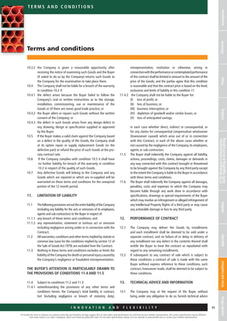 At Emtelle we strive to improve our products every day and therefore strongly suggest that all new orders and specifications be confirmed by your Emtelle representative. The current specifications may be different
from those listed in our latest catalogues, which are limited by publication date. For the latest specifications please visit our website at www.emtelle.com or contact your Emtelle representative.
45
t e r ms a n d c o n d i t i o n s
I n n o v a t i o n a n d F L E X I B I L I T Y
IntroductionTelecomsPowerBuilding
CCTV,MotorwayCommunications,
TrafficSignallingStreetLightingAncillaryAppendixTermsandConditionsEmtelleOffices
Terms and conditions
10.3.2 	the Company is given a reasonable opportunity after
receiving the notice of examining such Goods and the Buyer
(if asked to do so by the Company) returns such Goods to
the Company for the examination to take place there.
10.4	The Company shall not be liable for a breach of the warranty
in condition 10.2 if:
10.4.1	the defect arises because the Buyer failed to follow the
Company’s oral or written instructions as to the storage,
installation, commissioning, use or maintenance of the
Goods or (if there are none) good trade practice; or
10.4.2	the Buyer alters or repairs such Goods without the written
consent of the Company; or
10.4.3	the defect in such Goods arises from any design defect in
any drawing, design or specification supplied or approved
by the Buyer.
10.5 	If the Buyer makes a valid claim against the Company based
on a defect in the quality of the Goods, the Company shall
at its option repair or supply replacement Goods (or the
defective part) or refund the price of such Goods at the pro-
rata contract rate.
10.6	 If the Company complies with condition 10.5 it shall have
no further liability for breach of the warranty in condition
10.2 in respect of the quality of such Goods.
10.7 	Any defective Goods will belong to the Company and any
Goods which are repaired or which are re-supplied will be
warranted on these terms and conditions for the unexpired
portion of the 12 month period.
11. 	 LIMITATION OF LIABILITY
11.1	ThefollowingprovisionssetouttheentireliabilityoftheCompany
(including any liability for the acts or omissions of its employees,
agents and sub-contractors) to the Buyer in respect of:
11.1.1 	any breach of these terms and conditions; and
11.1.2 	any representation, statement or tortious act or omission
including negligence arising under or in connection with the
Contract;
11.2	All warranties,conditions and other terms implied by statute or
common law (save for the conditions implied by section 12 of
the Sale of Goods Act 1979) are excluded from the Contract.
11.3	Nothing in these terms and conditions excludes or limits the
liabilityoftheCompanyfordeathorpersonalinjurycausedby
the Company’s negligence or fraudulent misrepresentation.
THE BUYER’S ATTENTION IS PARTICULARLY DRAWN TO
THE PROVISIONS OF CONDITIONS 11.4 AND 11.5
11.4 	 Subject to conditions 11.2 and 11.3:
11.4.1	notwithstanding the provisions of any other terms and
conditions herein, the Company’s total liability in contract,
tort (including negligence or breach of statutory duty),
misrepresentation, restitution or otherwise, arising in
connectionwiththeperformanceorcontemplatedperformance
of this contract shall be limited in amount to the amount of the
price of the Goods; and the parties agree that this condition
is reasonable and that the contract price is based on the level,
exclusions and limits of liability in this condition 11.
11.4.2	 the Company shall not be liable to the Buyer for:
	 (I) loss of profit; or
	 (II) loss of business; or
	 (III) business interruption; or
	 (IV) depletion of goodwill and/or similar losses; or
	 (V) loss of anticipated savings;
	in each case whether direct, indirect or consequential, or
for any claims for consequential compensation whatsoever
(howsovever caused) which arise out of or in connection
with this Contract, in each of the above cases whether or
not caused by the negligence of the Company,its employees,
agents or sub-contractors.
11.5	The Buyer shall indemnify the Company against all liability,
actions, proceedings, costs, claims, damages or demands in
any way connected with this contract brought or threatened
to be brought against the Company by any third party except
to the extent the Company is liable to the Buyer in accordance
with these terms and conditions.
11.6	The Buyer shall indemnify the Company against all damages,
penalties, costs and expenses to which the Company may
become liable through any work done in accordance with
specifications, drawings or special requirements of the Buyer
which may involve an infringement or alleged infringement of
any Intellectual Property Rights of a third party or may cause
any actionable damage or loss to any third party.
12.	 PERFORMANCE OF CONTRACT
12.1 	The Company may deliver the Goods by installments
and each installment shall be deemed to be sold under a
separate contract, and no failure of or delay in delivery of
any installment nor any defect in the contents thereof shall
entitle the Buyer to treat the contract as repudiated with
regard to any remaining installments.
12.2	If subsequent to any contract of sale which is subject to
these conditions a contract of sale is made with the same
Buyer without express reference to these conditions, such
contract, howsoever made, shall be deemed to be subject to
these conditions.
13.	TECHNICAL ADVICE AND INFORMATION
13.1	The Company may at the request of the Buyer, without
being under any obligation to do so, furnish technical advice
 