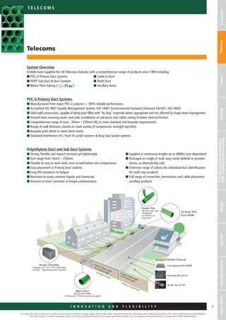 I n n o v a t i o n a n d F L E X I B I L I T Y
At Emtelle we strive to improve our products every day and therefore strongly suggest that all new orders and specifications be confirmed by your Emtelle representative. The current specifications may be different
from those listed in our latest catalogues, which are limited by publication date. For the latest specifications please visit our website at www.emtelle.com or contact your Emtelle representative.
3I n n o v a t i o n a n d F L E X I B I L I T Y
Telec o ms
IntroductionTelecomsPowerBuilding
CCTV,MotorwayCommunications,
TrafficSignallingStreetLightingAncillaryAppendixTermsandConditionsEmtelleOffices
Main Duct
96.5mm PVC 450N
(114mm and 110mm may also be used)
Swept Tee
96.5mm main duct
leading off
to 53.9mm for
drop duct
Cable TV 450mm depth
BT 600mm depth
Carriageway Depths
Footway  Verge Depths
53.9mm PVC
Duct 450N
Access Chamber
Chamber size :-915 x 415 x 600 deep
Lid Type :- Depending upon Location
Access Chamber Choices
Carriageway Box D400
Footway Box B125
Verge Box B125
Cable TV 250mm depth
BT 350mm depth
System Overview
Emtelle have supplied the UK Telecoms Industry with a comprehensive range of products since 1980 including:
n PVC-U Primary Duct systems
n HDPE Sub Duct  Duct Systems
n Blown Fibre Tubing ( )
PVC-U Primary Duct Systems
n Manufactured from virgin PVC-U polymer = 100% reliable performance.
n Accredited ISO 9001 Quality Management System, ISO 14001 Environmental Standard, Kitemark EN1401, ISO 18001
n Solid wall construction, capable of being back-filled with “As Dug” materials where appropriate and not affected by sharp stone ­impingement.
n Smooth bore ensuring easier and safer installation of sub-ducts and cables owing to lower internal friction.
n Comprehensive range of sizes : 20mm – 250mm OD, to meet standard and bespoke requirements.
n Range of wall thickness choices to meet variety of compression strength specified.
n Bespoke print detail to meet client needs.
n Standard Interference Fit / Push fit socket systems  Ring Seal Socket systems.
Polyethylene Duct and Sub Duct Systems
n Strong, flexible and impact resistant yet lightweight
n Size range from 16mm – 250mm
n Flexible  easy to work with, even at well below zero temperature
n Easy placement in Primary Duct systems
n Long life resistance to fatigue
n Resistant to many common liquids and chemicals
n Immune to most corrosion or fungal contamination
Telecoms
n Cable In Duct
n Multi Duct
n Ancillary Items
n Supplied in continuous lengths up to 4000m (size dependant)
n Packaged on single or multi way, metal skeletal or wooden
drums, or alternatively coils
n Extensive range of colours for individual duct identification
for multi way products
n Full range of connectors, termination and cable placement
ancillary products
 