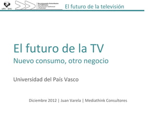 El futuro de la televisión




El futuro de la TV
Nuevo consumo, otro negocio

Universidad del País Vasco


      Diciembre 2012 | Juan Varela | Mediathink Consultores
 