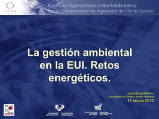 La gestión ambiental en la EUI. Retos energéticos. José Miguel Merino Subdirector de Calidad y Medio Ambiente 17 marzo 2010 