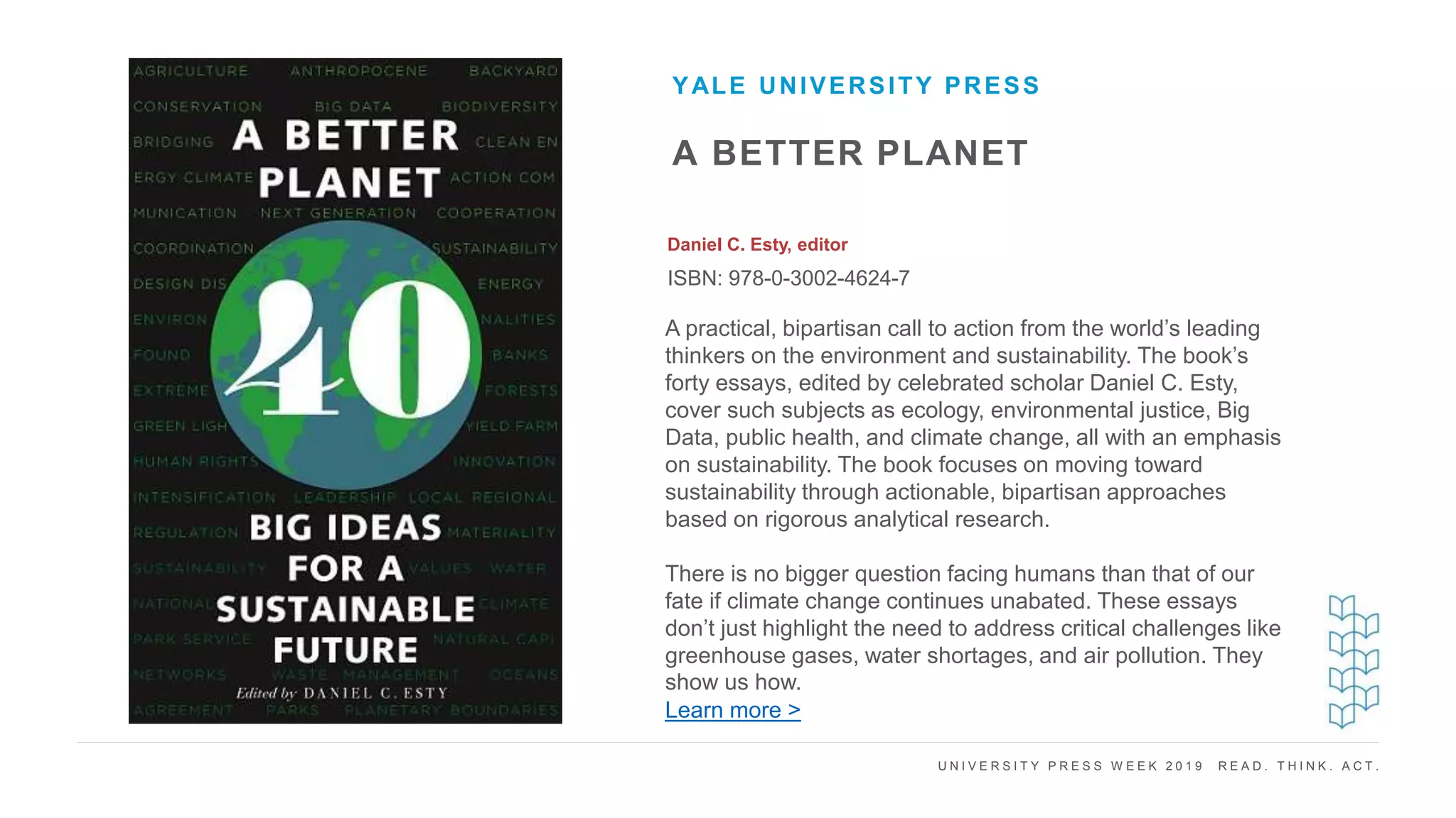U N I V E R S I T Y P R E S S W E E K 2 0 1 9 R E A D . T H I N K . A C T .
A BETTER PLANET
Daniel C. Esty, editor
ISBN: 978-0-3002-4624-7
YALE UNIVERSITY PRESS
I M A G E H E R E
A practical, bipartisan call to action from the world’s leading
thinkers on the environment and sustainability. The book’s
forty essays, edited by celebrated scholar Daniel C. Esty,
cover such subjects as ecology, environmental justice, Big
Data, public health, and climate change, all with an emphasis
on sustainability. The book focuses on moving toward
sustainability through actionable, bipartisan approaches
based on rigorous analytical research.
There is no bigger question facing humans than that of our
fate if climate change continues unabated. These essays
don’t just highlight the need to address critical challenges like
greenhouse gases, water shortages, and air pollution. They
show us how.
Learn more >
 