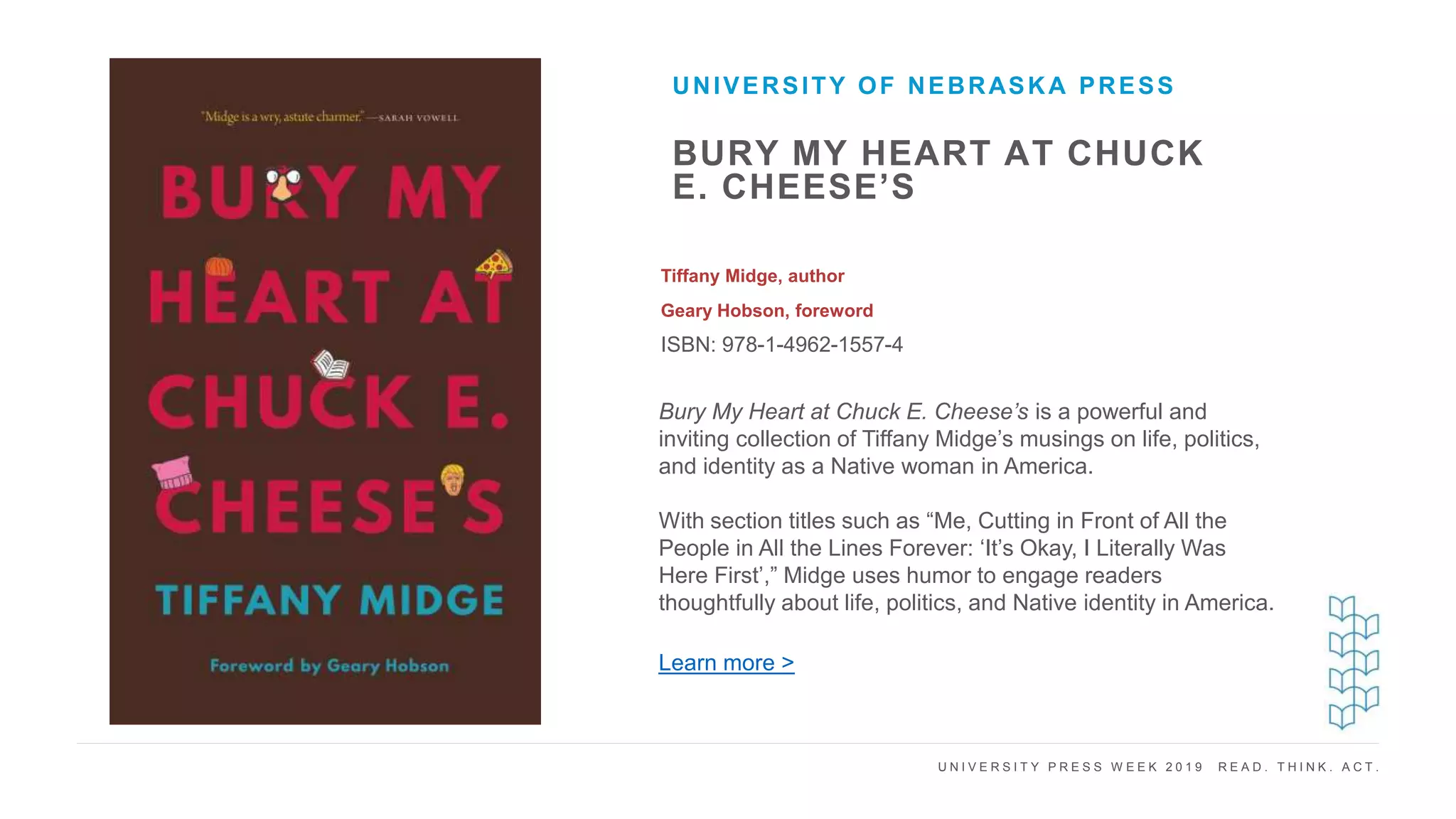 U N I V E R S I T Y P R E S S W E E K 2 0 1 9 R E A D . T H I N K . A C T .
BURY MY HEART AT CHUCK
E. CHEESE’S
Tiffany Midge, author
Geary Hobson, foreword
ISBN: 978-1-4962-1557-4
UNIVERSITY OF NEBRASKA PRESS
I M A G E H E R E
Bury My Heart at Chuck E. Cheese’s is a powerful and
inviting collection of Tiffany Midge’s musings on life, politics,
and identity as a Native woman in America.
With section titles such as “Me, Cutting in Front of All the
People in All the Lines Forever: ‘It’s Okay, I Literally Was
Here First’,” Midge uses humor to engage readers
thoughtfully about life, politics, and Native identity in America.
Learn more >
 
