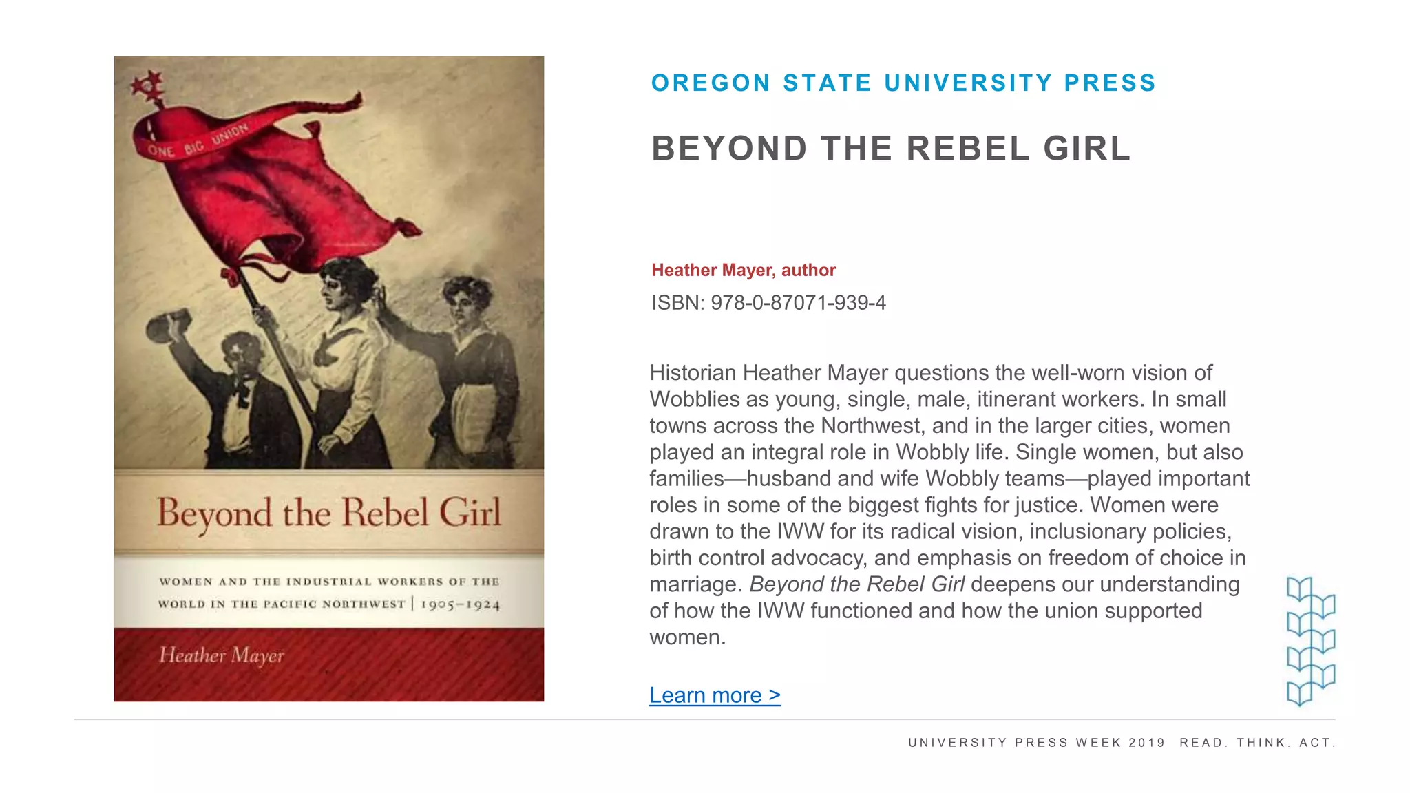 U N I V E R S I T Y P R E S S W E E K 2 0 1 9 R E A D . T H I N K . A C T .
BEYOND THE REBEL GIRL
Heather Mayer, author
ISBN: 978-0-87071-939-4
OREGON STATE UNIVERSITY PRESS
I M A G E H E R E
Historian Heather Mayer questions the well-worn vision of
Wobblies as young, single, male, itinerant workers. In small
towns across the Northwest, and in the larger cities, women
played an integral role in Wobbly life. Single women, but also
families—husband and wife Wobbly teams—played important
roles in some of the biggest fights for justice. Women were
drawn to the IWW for its radical vision, inclusionary policies,
birth control advocacy, and emphasis on freedom of choice in
marriage. Beyond the Rebel Girl deepens our understanding
of how the IWW functioned and how the union supported
women.
Learn more >
 