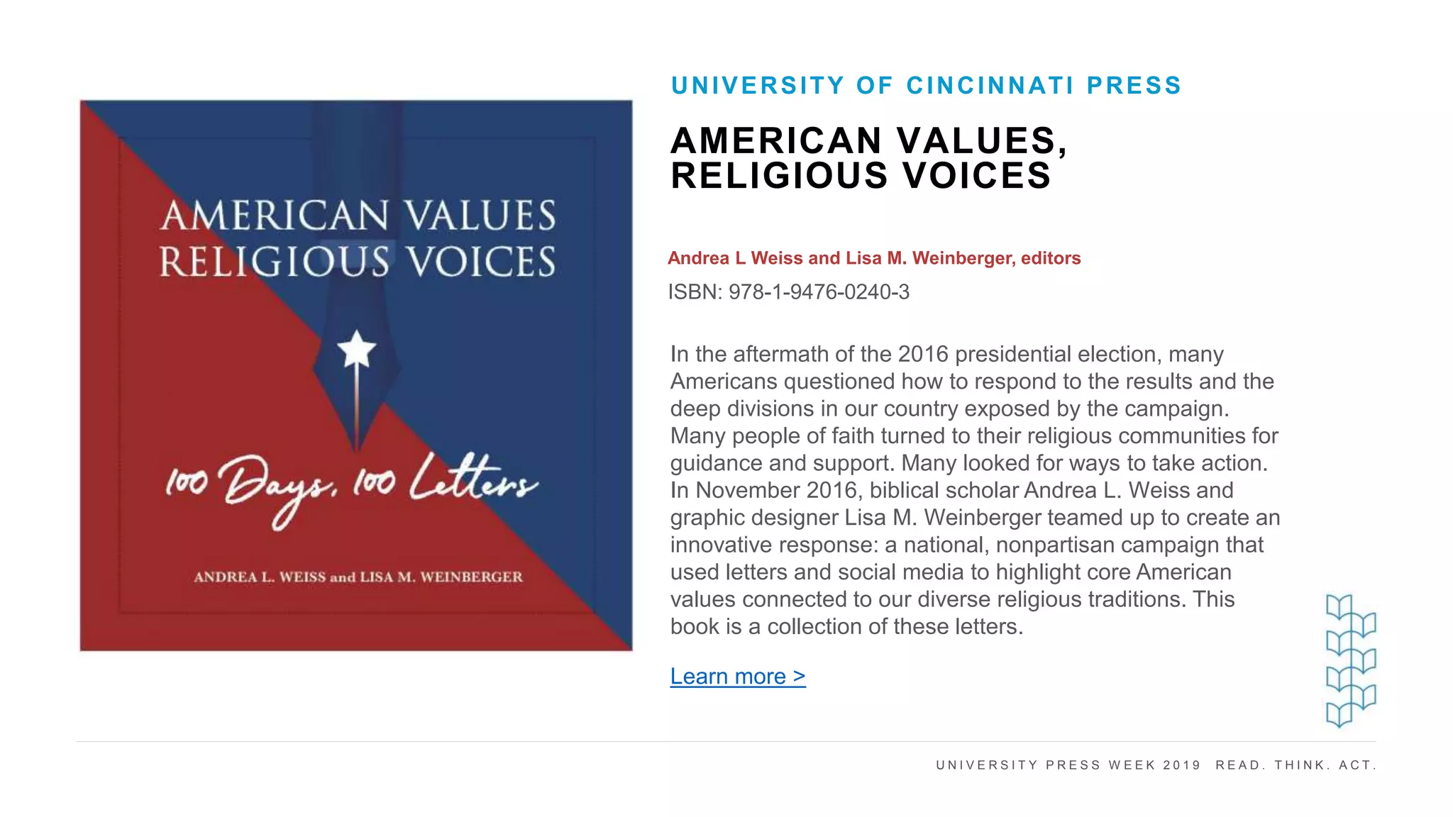 U N I V E R S I T Y P R E S S W E E K 2 0 1 9 R E A D . T H I N K . A C T .
AMERICAN VALUES,
RELIGIOUS VOICES
Andrea L Weiss and Lisa M. Weinberger, editors
ISBN: 978-1-9476-0240-3
UNIVERSITY OF CINCINNATI PRESS
I M A G E H E R E In the aftermath of the 2016 presidential election, many
Americans questioned how to respond to the results and the
deep divisions in our country exposed by the campaign.
Many people of faith turned to their religious communities for
guidance and support. Many looked for ways to take action.
In November 2016, biblical scholar Andrea L. Weiss and
graphic designer Lisa M. Weinberger teamed up to create an
innovative response: a national, nonpartisan campaign that
used letters and social media to highlight core American
values connected to our diverse religious traditions. This
book is a collection of these letters.
Learn more >
 