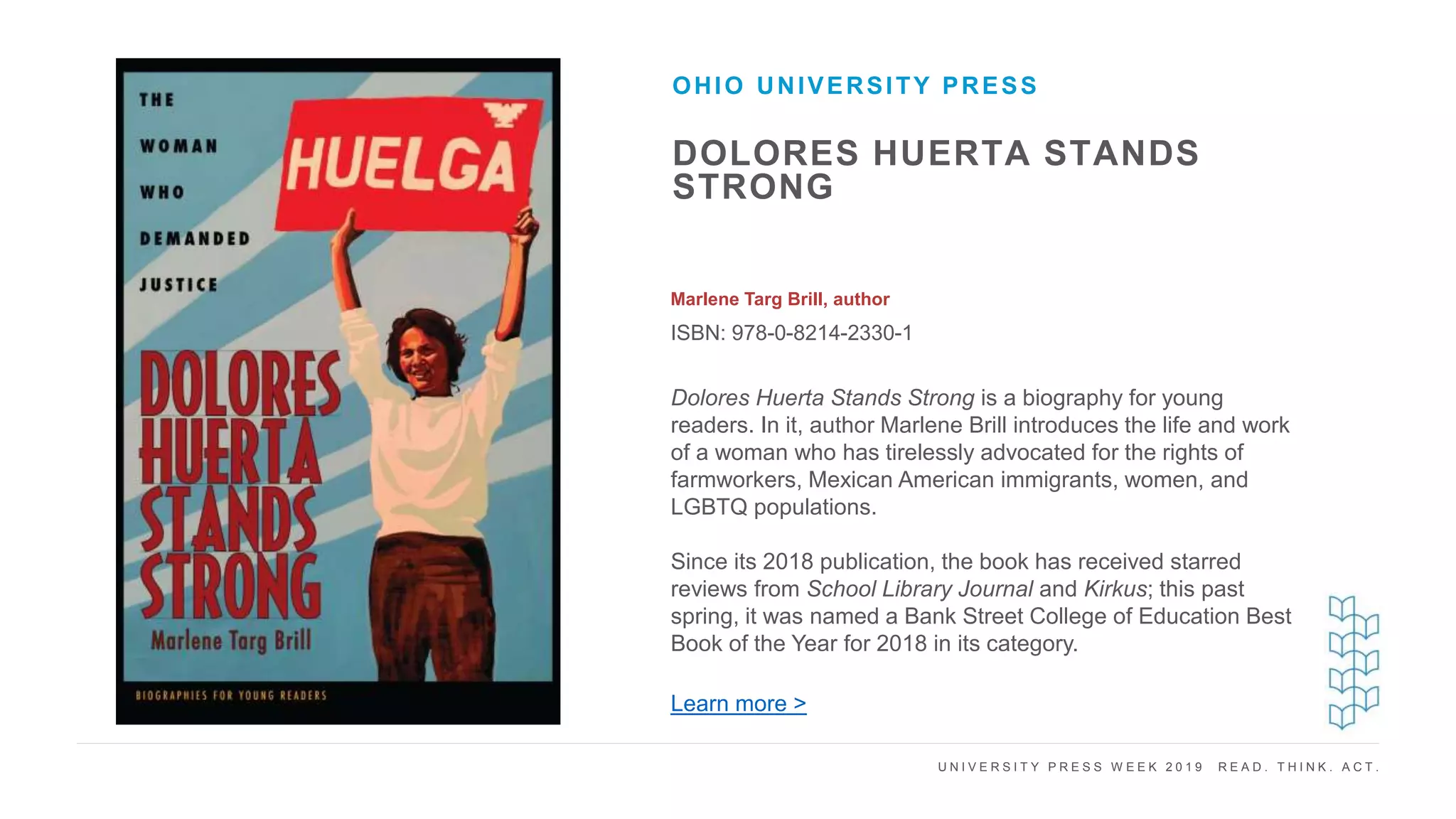 U N I V E R S I T Y P R E S S W E E K 2 0 1 9 R E A D . T H I N K . A C T .
DOLORES HUERTA STANDS
STRONG
Marlene Targ Brill, author
ISBN: 978-0-8214-2330-1
OHIO UNIVERSITY PRESS
I M A G E H E R E
Dolores Huerta Stands Strong is a biography for young
readers. In it, author Marlene Brill introduces the life and work
of a woman who has tirelessly advocated for the rights of
farmworkers, Mexican American immigrants, women, and
LGBTQ populations.
Since its 2018 publication, the book has received starred
reviews from School Library Journal and Kirkus; this past
spring, it was named a Bank Street College of Education Best
Book of the Year for 2018 in its category.
Learn more >
 